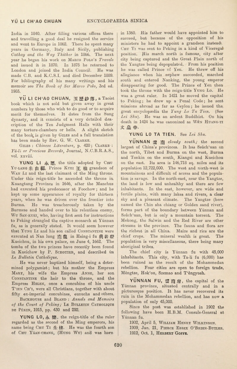 India in 1840. After filling various offices there and travelling a good deal he resigned the service and went to Europe in 1862. There he spent many years in Germany, Italy and Sicily, publishing Cathay and the Way Thither in 1866. The next year he began his work on Marco Polo’s Travels and issued it in 1870. In 1875 he returned to London and joined the India Council. He was made C.B. and K.C.S.I. and died December 1889. For bibliography of his many writings and his memoir see The Booh of Ser Marco Polo, 3rd ed. 1903. YU LI CH‘A0 CHUAN, ffi # 0, a Taoist book which is not sold but given away in great numbers by those who wish to do good or to acquire merit for themselves. It dates from the Sung dynasty, and it consists of a very detailed d.es.- cription of the Ten Judgment Halls with their many torture-chambers or hells. A slight sketch of the bool^ is given by Giles and a full translation has been made by Rev. G. W. Clarke. Giles : Chinese Literature, p. 420; Clarke- : Yii-li or Precious Becords} Journal, N.C.B.R.A.S., vol. xxviii. YUNG LI Jli, the title adopted by Chiu Yu-lang gj fg|{, Prince Kuei ^ grandson of Wan Li and the last claimant of the Ming throne. Under this reign-title he ascended the throne in, Kuangtung Province in. 1646, after the Manchus had executed his predecessor at Foochow; and he kept up some appearance of royalty for thirteen years, when he was driven over the frontier into Burma. He was treacherously taken by the Burmese and handed over to his relentless enemy, Wu San-kuei, who, having first sent for instructions to Peking strangled the captive monarch at Yunnan fu, as is generally stated. It would seem however that Yung Li and his son called Constantine were executed at Nan lung }£} in Hsing-i fu Kueichou, in his own palace, on June 4, 1662. The tombs of the two princes have recently been found in Kueichow by P. Schotter, and described ini Le Bulletin Catholique. He was never baptized himself, being a deter¬ mined polygamist; but his mother the Empress Mary, his wife the Empress Anne, her son Constantine the heir to the throne, and the Empress Helen, once a concubine of his uncle TTen Ch‘i, were all Christians, together with about fifty ex-imperial concubines, eunuchs and others. Backhouse and Bland : Annals and Memoirs of the Court of Peking; Le Bulletin Catholique de Pekin, 1915, pp. 430 and 292. YUNG LO, ^ the reign-title of the ruler regarded as the second of the Ming emperors, his name being Chu Ti ffc. He was the fourth son of Chu Yuan-chang, (Hung Wu) and was bjorn in 1360. His father would have appointed him to succeed, but because of the opposition of his ministers he had to appoint a grandson instead*. Chu Ti was sent to Peking in a kind of Viceregal position. His march north is famous, city after city being captured and the Great Plain north of the Yangtze being depopulated. From his position he was called Prince of Yen. He threw off his allegiance when his nephew succeeded, marched south and entered Nanking, the young emperor disappearing for good. The Prince of Yen then took the throne with the reign-title Yung Lo. He was a great ruler. In 1421 he moved the capital to Peking; he drew up a Penal Code; he sent missions abroad as far as Ceylon; he issued the, great encyclopaedia the Yung Lo Ta Tien. (See Lei Shu). He was an ardent Buddhist. On hisj death in 1424 he was canonized as Wen Huang-ti X & YUNG LO TA TIEN. See Lei Shu. ■ ■ YUNNAN cloudy south; the second largest of China’s provinces. It has Ssuch‘uan on the north, Tibet and Burma on the west, Burma and Tonkin on the south, Kiangsi and Kueichou on the east. Its area is 146,718 sq. miles and its population 12,722,000. The west and north-west is mountainous and difficult of access and the popula¬ tion is savage. In the north-east, near the Yangtze, the land is low and unhealthy and there are few inhabitants. In the east, however, are wide and fertile plains, with many lakes and rivers, a clear sky and a pleasant climate. The Yangtze (here named the Chin sha chiang or Golden sand river), forms part of the boundary between Yunnan and Ssuch'uan, but is only a mountain torrent. The Mekong, the Salwin and the Red River are other streams in the province. The fauna and flora are the richest in all China. Maize and rice are the chief crops. The mineral wealth is great. The population is very miscellaneous, there being manj aboriginal tribes. The chief city is Yunnan fu with 45,000 inhabitants. This city, with Ta-li fu (6,000) has been ruined as the result of the Mohammedan rebellion. Four cities are open to foreign trade, Mengtze, Hok‘ou, Szemao and T'engyueh. YUNNAN FU, the capital of the Yunnan province, situated centrally and in a picturesque position. It has never recovered its ruin in the Mohammedan rebellion, and has now a population of only 45,000. Since the post was established in 1902 the following have been H.B.M. Consuls-General at Yunnan fu. 1902, April 5, William Henry Wilkinson. 1909, Jan. 21, Pierce Essex O’Brien-Butler. 1912, Oct. 1, Herbert Goffe.