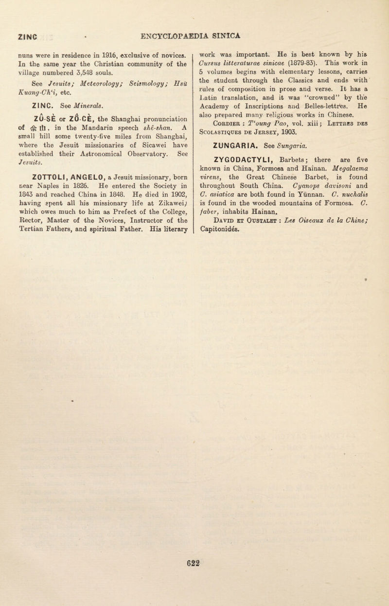 nuns were in residence in 1916, exclusive of novices. In the same year the Christian community of the village numbered 3,548 souls. See Jesuits; Meteorology; Seismology; Hsil Kuang-Ch‘i, etc. ZINC. See Minerals. A \ A \ ZO-SE or ZO-CE, the Shanghai pronunciation of tk lit» in the Mandarin speech she-shan. A small hill some twenty-five miles from Shanghai, where the Jesuit missionaries of Sicawei have established their Astronomical Observatory. See Jesuits. ZOTTOLI, ANGELO, a Jesuit missionary, born near Naples in 1826. He entered the Society in 1843 and reached China in 1848. He died in 1902, having spent all his missionary life at Zikawei,! which owes much to him as Prefect of the College, Rector, Master of the Novices, Instructor of the Tertian Fathers, and spiritual Father. His literary work was important. He is best known by his Cursus litteraturae sinicae (1879-83). This work in 5 volumes begins with elementary lessons, carries the student through the Classics and ends with rules of composition in prose and verse. It has a Latin translation, and it was crowned” by the Academy of Inscriptions and. Belles-lettr'es. He also prepared many religious works in Chinese. Cordier : Tloung Pao, vol. xiii; Lettres des SCOLASTIQUES DE JERSEY, 1903. ZUNGARIA. See Sungaria. ZYGODACTYLI, Barbets; there are five known in China, Formosa and Hainan. Megalaema virens, the Great Chinese Barbet, is found throughout South China, Cyano'ps davisoni and C. asiatica are both found in Yunnan. 0. nuchalis is found in the wooded mountains of Formosa. C. faber. inhabits Hainan. David et Oustalet : Les Oiseaux de la Chine; Capitonides.