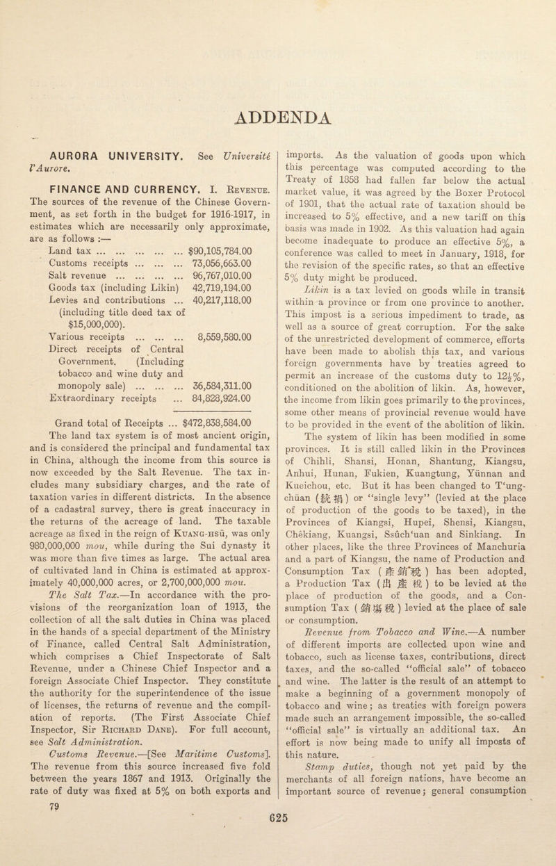 AURORA UNIVERSITY. CAurore. See University FINANCE AND CURRENCY. I. Revenue. The sources of the revenue of the Chinese Govern¬ ment, as set forth in the budget for 1916-1917, in estimates which are necessarily only approximate, are as follows :— Land tax.. . Customs receipts. Salt revenue . Goods tax (including Likin) Levies and contributions ... (including title deed tax of $15,000,000). Various receipts . Direct receipts of Central Government. (Including tobacco and wine duty and monopoly sale) . Extraordinary receipts ,105,784.00 73,056,663.00 96,767,010.00 42,719,194.00 40,217,118.00 8,559,580.00 36,584,311.00 84,828,924.00 Grand total of Receipts ... $472,838,584.00 The land tax system is of most ancient origin, and is considered the principal and fundamental tax in China, although the income from this source is now exceeded by the Salt Revenue. The tax in¬ cludes many subsidiary charges, and the rate of taxation varies in different districts. In the absence of a cadastral survey, there is great inaccuracy in the returns of the acreage of land. The taxable acreage as fixed in the reign of Kuang-hsu, was only 980,000,000 moil, while during the Sui dynasty it was more than five times as large. The actual area of cultivated land in China is estimated at approx¬ imately 40,000,000 acres, or 2,700,000,000 mou. The Salt Tax.—In accordance with the pro¬ visions of the reorganization loan of 1913, the collection of all the salt duties in China was placed in the hands of a special department of the Ministry of Finance, called Central Salt Administration, which comprises a Chief Inspectorate of Salt Revenue, under a Chinese Chief Inspector and a foreign Associate Chief Inspector. They constitute the authority for the superintendence of the issue of licenses, the returns of revenue and the compil¬ ation of reports. (The First Associate Chief Inspector, Sir Richard Dane). For full account, see Salt Administration. Customs Revenue.—[See Maritime Customs]. The revenue from this source increased five fold between the years 1867 and 1913. Originally the rate of duty was fixed at 5% on both exports and 79 imports. As the valuation of goods upon which this percentage was computed according to the Treaty of 1858 had fallen far below the actual market value, it was agreed by the Boxer Protocol of 1901, that the actual rate of taxation should be increased to 5% effective, and a new tariff on this basis was made in 1902. As this valuation had again become inadequate to produce an effective 5%, a conference was called to meet in January, 1918, for the revision of the specific rates, so that an effective 5% duty might be produced. Likin is a tax levied on goods while in transit within a province or from one province to another. This impost is a serious impediment to trade, as well as a source of great corruption. For the sake of the unrestricted development of commerce, efforts have been made to abolish this tax, and various foreign governments have by treaties agreed to permit an increase of the customs duty to 12^%, conditioned on the abolition of likin. As, however, the income from likin goes primarily to the provinces, some other means of provincial revenue would have to be provided in the event of the abolition of likin. The system of likin has been modified in some provinces. It is still called likin in the Provinces of Chihli, Shansi, Honan, Shantung, Kiangsu, Anhui, Hunan, Fukien, Kuangtung, Yunnan and Kueichou, etc. But it has been changed to T‘ung- chiian ^ ) or “single levy” (levied at the place of production of the goods to be taxed), in the Provinces of Kiangsi, Hupei, Shensi, Kiangsu, Chekiang, Kuangsi, Ssuch‘uan and Sinkiang. In other places, like the three Provinces of Manchuria and a part of Kiangsu, the name of Production and Consumption Tax ( j|f $}*^; ) has been adopted, a Production Tax (flj j§i ) to be levied at the place of production of the goods, and a Con¬ sumption Tax ( §$ ) levied at the place of sale or consumption. Revenue from Tobacco and Wine.—A number of different imports are collected upon wine and tobacco, such as license taxes, contributions, direct taxes, and the so-called “official sale” of tobacco and wine. The latter is the result of an attempt to make a beginning of a government monopoly of tobacco and wine; as treaties with foreign powers made such an arrangement impossible, the so-called “official sale” is virtually an additional tax. An effort is now being made to unify all imposts of this nature. Stamp duties, though not yet paid by the merchants of all foreign nations, have become an important source of revenue; general consumption