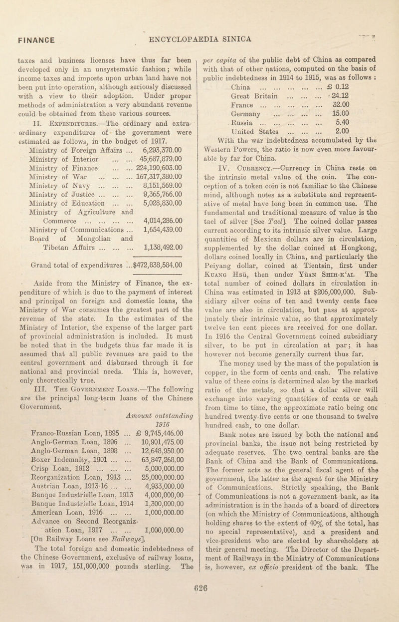 taxes and business licenses have thus far been developed only in an unsystematic fashion; while income taxes and imposts upon urban land have not been put into operation, although seriously discussed with a view to their adoption. Under proper methods of administration a very abundant revenue could be obtained from these various sources. II. Expenditures.—The ordinary and extra¬ ordinary expenditures of the government were estimated as follows in the budget of 1917. Ministry of Foreign Affairs Ministry of Interior Ministry of Finance Ministry of War Ministry of Navy Ministry of Justice ... Ministry of Education Ministry of Agriculture and Commerce . Ministry of Communications ... Board of Mongolian and Tibetan Affairs. 6,293,370.00 45,687,879.00 224,190,603.00 167,317,380.00 8,151,569.00 9,365,766.00 5,028,830.00 4,014,286.00 1,654,439.00 1,138,492.00 Grand total of expenditures ...$472,838,584.00 Aside from the Ministry of Finance, the ex¬ penditure of which is due to the payment of interest and principal on foreign and domestic loans, the Ministry of War consumes the greatest part of the revenue of the state. In the estimates of the Ministry of Interior, the expense of the larger part of provincial administration is included. It must be noted that in the budgets thus far made it is assumed that all public revenues are paid to the central government and disbursed through it for national and provincial needs. This is, however, only theoretically true. III. The Government Loans.—The following are the principal long-term loans of the Chinese Government. Franco-Russian Loan, 1895 Anglo-German Loan, 1896 Anglo-German Loan, 1898 Boxer Indemnity, 1901 ... Crisp Loan, 1912 ... Reorganization Loan, 1913 Austrian Loan, 1913-16 ... Banque Industrielle Loan, 1913 Banque Industrielle Loan, 1914 American Loan, 1916 . Advance on Second Reorganiz¬ ation Loan, 1917 . [On Railway Loans see Railways]. The total foreign and domestic indebtedness of the Chinese Government, exclusive of railway loans, ■yvas in 1917, 151,000,000 pounds sterling. The Amount outstanding 1916 £ 9,745,446.00 10,901,475.00 12,648,950.00 63,847,268.00 5,000,000.00 25,000,000.00 4,933,000.00 4,000,000,00 1,300,000.00 1,000,000.00 1,000,000.00 per capita of the public debt of China as compared with that of other nations, computed on the basis of public indebtedness in 1914 to 1915, was as follows : China . .£ 0.12 Great Britain . ... 24.12 France . . 32.00 Germany . 15.00 Russia . . 5.40 United States ... ... ... 2.00 With the war indebtedness accumulated by the Western Powers, the ratio is now even more favour¬ able by far for China. IV. Currency.—Currency in China rests on the intrinsic metal value of the coin. The con¬ ception of a token coin is not familiar to the Chinese mind, although notes as a substitute and represent¬ ative of metal have long been in common use. The fundamental and traditional measure of value is the tael of silver [See Tael]. The coined dollar passes current according to its intrinsic silver value. Large quantities of Mexican dollars are in circulation, supplemented by the dollar coined at Hongkong, dollars coined locally in China, and particularly the Peiyang dollar, coined at Tientsin, first under Kuang Hsu, then under Yuan Shih-k£ai, The total number of coined dollars in circulation in China was estimated in 1913 at $206,000,000. Sub¬ sidiary silver coins of ten and twenty cents face value are also in circulation, but pass at approx¬ imately their intrinsic value, so that approximately twelve ten cent pieces are received for one dollar. In 1916 the Central Government coined subsidiary silver, to be put in circulation at par; it has however not become generally current thus far. The money used by the mass of the population is copper, in the form of cents and cash. The relative value of these coins is determined also by the market ratio of the metals, so that a dollar silver will exchange into varying quantities of cents or cash from time to time, the approximate ratio being one hundred twenty-five cents or one thousand to twelve hundred cash, to one dollar. Bank notes are issued by both the national and provincial banks, the issue not being restricted by adequate reserves. The two central banks are the Bank of China and the Bank of Communications. The former acts as the general fiscal agent of the government, the latter as the agent for the Ministry of Communications. Strictly speaking, the Bank of Communications is not a government bank, as its administration is in the hands of a board of directors (on which the Ministry of Communications, although holding shares to the extent of 40% of the total, has no special representative), and a president and vice-president who are elected by shareholders at their general' meeting. The Director of the Depart¬ ment of Railways in the Ministry of Communications is, however, ex officio president of the bank. The