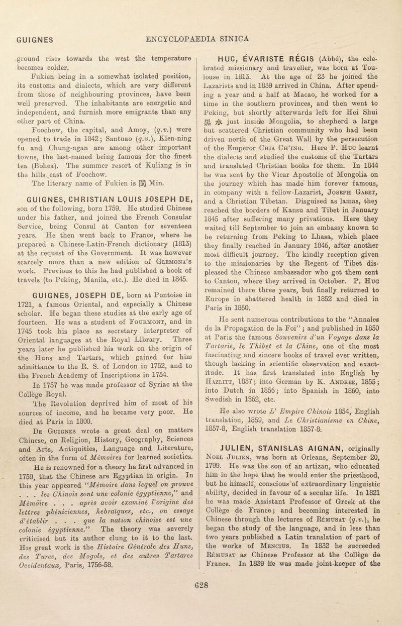 ground rises towards the west the temperature becomes colder. Fukien being in a somewhat isolated position, its customs and dialects, which are very different from those of neighbouring provinces, have been well preserved. The inhabitants are energetic and independent, and furnish more emigrants than any other part of China. Foochow, the capital, and Amoy, (q.v.) were opened to trade in 1842; Santuao (q.v.), Kien-ning fu and Chung-ngan are among other important towns, the last-named being famous for the finest tea (Bohea). The summer resort of Kuliang is in the hills ^east of Foochow. The literary name of Fukien is Min. GUIGNES, CHRISTIAN LOUIS JOSEPH DE, son of the following, born 1759. He studied Chinese under his father, and joined the French Consular Service, being Consul at Canton for seventeen years. He then went back to France, where he prepared a Chinese-Latin-French dictionary (1813) at the request of the Government. It was however scarcely more than a new edition of Glemona’s work. Previous to this he had published a book of travels (to Peking, Manila, etc.). He died in 1845. GUIGNES, JOSEPH DE, born at Pontoise in 1721, a famous Oriental, and especially a Chinese scholar. He began these studies at the early age of fourteen. He was a student of Fourmont, and in 1745 took his place as secretary interpreter of Oriental languages at the Royal Library. Three years later he published his work on the origin of the Huns and Tartars, which gained for him admittance to the R. S. of London in 1752, and to the French Academy of Inscriptions in 1754. In 1757 he was made professor of Syriac at the College Royal. The Revolution deprived him of most of his sources of income, and he became very poor. He died at Paris in 1800. De Guignes wrote a great deal on matters Chinese, on Religion, History, Geography, Sciences and Arts, Antiquities, Language and Literature, often in the form of Memoires for learned societies. He is renowned for a theory he first advanced in 1759, that the Chinese are Egyptian in origin. In this year appeared “Memoire dans lequel on prouve . . . les Chinois sont une colonie egyptienne, and Memoire . . . apres avoir examine V origine des lettres pheniciennes, hebralques, etc., on essaye d’etablir . . . que la nation chinoise est une colonie dgyptienne.” The theory was severely criticised but its author clung to it to the last. His great wTork is the Histoire Generate des Huns, des Turcs, des Mogols, et des autres Tartares Occidentaux, Paris, 1756-58. HUG, EVARISTE REGIS (Abbe), the cele¬ brated missionary and traveller, was born at Tou¬ louse in 1813. At the age of 23 he joined the Lazarists and in 1839 arrived in China. After spend¬ ing a year and a half at Macao, he worked for a time in the southern provinces, and then went to Peking, but shortly afterwards left for Hei Shui 7jt just insidle Mongolia, to shepherd a large but scattered Christian community who had been driven north of the Great Wall by the persecution of the Emperor Chia ChTnu. Here P. Hue learnt the dialects and studied the customs of the Tartars and translated Christian books for them. In 1844 he was sent by the Vicar Apostolic of Mongolia on the journey which has made him forever famous, in company with a fellow-Lazarist, Joseph Gabet, and a Christian Tibetan. Disguised as lamas, the} reached the borders of Kansu and Tibet in January 1845 after suffering many privations. Here they waited till September to join an embassy known to be returning from Peking to Lhasa, which place they finally reached in January 1846, after another most difficult journey. The kindly reception given to the missionaries by the Regent of Tibet dis¬ pleased the Chinese ambassador who got them sent to Canton, where they arrived in October. P. Hue remained there three years, but finally returned to Europe in shattered health in 1852 and died in Paris in 1860. He sent numerous contributions to the “Annales de la Propagation de la Foi” ; and published in 1850 at Paris the famous Souvenirs d’un Voyage dans la Tartaric, le Thibet et la Chine, one of the most fascinating and sincere books of travel ever written, though lacking in scientific observation and exact¬ itude. It has first translated into English by Hazlitt, 1857; into German by K. Andree, 1855; into Dutch in 1855; into Spanish in 1860, into Swedish in 1362, etc. He also wrote H Empire Chinois 1854, English translation, 1859, and Le Christianisme en Chine, 1857-8, English translation 1857-8. JULIEN, STANISLAS AIGNAN, originally Noel Julien, was born at Orleans, September 20, 1799. He was the son of an artizan, who educated him in the hope that he would enter the priesthood, but he himself, conscious of extraordinary linguistic ability, decided in favour of a secular life. In 1821 he was made Assistant Professor of Greek at the College de France; and becoming interested in Chinese through the lectures of Remusat (q.v.), he began the study of the language, and in less than two years published a Latin translation of part of the works of Mencius. In 1832 he succeeded Remusat as Chinese Professor at the College de France. In 1839 he was made joint-keeper of the