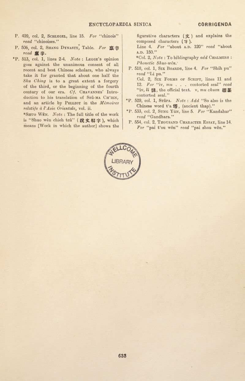 P. 499, col. 2, Schlegel, line 15. For “chinois” read “chinoises.” P. 506, col. 2, Shang Dynasty, Table. For read ]§| *P. 513, col. 1, lines 2-4. Note : Legge’s opinion goes against the unanimous consent of all recent and best Chinese scholars, who always take it for granted that about one half the Shu Ching is to a great extent a forgery of the third, or the beginning of the fourth century of our era. Cf. Chavannes’ Intro¬ duction to his translation of Ssu-ma ChTen, and an article by Pelliot in the Memoires relatifs a V Asie Orientale, vol. ii. *Shuo Wen. Note : The full title of the work is “Shuo wen chieh tzu” ( 5C ^ ), which means [Work in which the author] shows the figurative characters () and explains the composed characters ( ^ ). Line 4. For “about a.d. 120” read “about a.d. 150.” *Col. 2, Note : To bibliography add Chalmers : Phonetic Shuo-wen.‘ P. 518, col. 1, Six Boards, line 4. For “Shih pu” read “Li pu.” Gol. 2, Six Forms of Script, lines 11 and 12. For “iv, mu . . . contorted seal” read “iv, li fH, the official text, v, mu chuan |H;§| contorted seal.” *P. 529, col. 1, Stupa. Note : Add “So also is the Chinese word t‘a^|, (ancient thap).” *P. 533, col. 2, Sung Yun, line 5. For “Kandahar” read “Gandhara.” P. 554, col. 2, Thousand Character Essay, line 14. For “pai t‘ou wen” read “pai shou wen.”