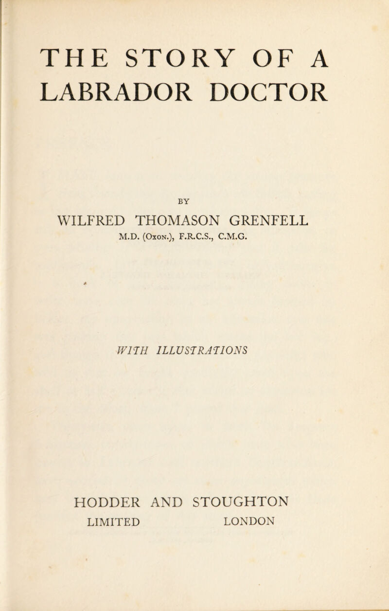 THE STORY OF A LABRADOR DOCTOR BY WILFRED THOMASON GRENFELL M.D. (Oxon.), F.R.C.S., C.M.G. WITH ILLUSTRATIONS HODDER AND STOUGHTON LIMITED LONDON