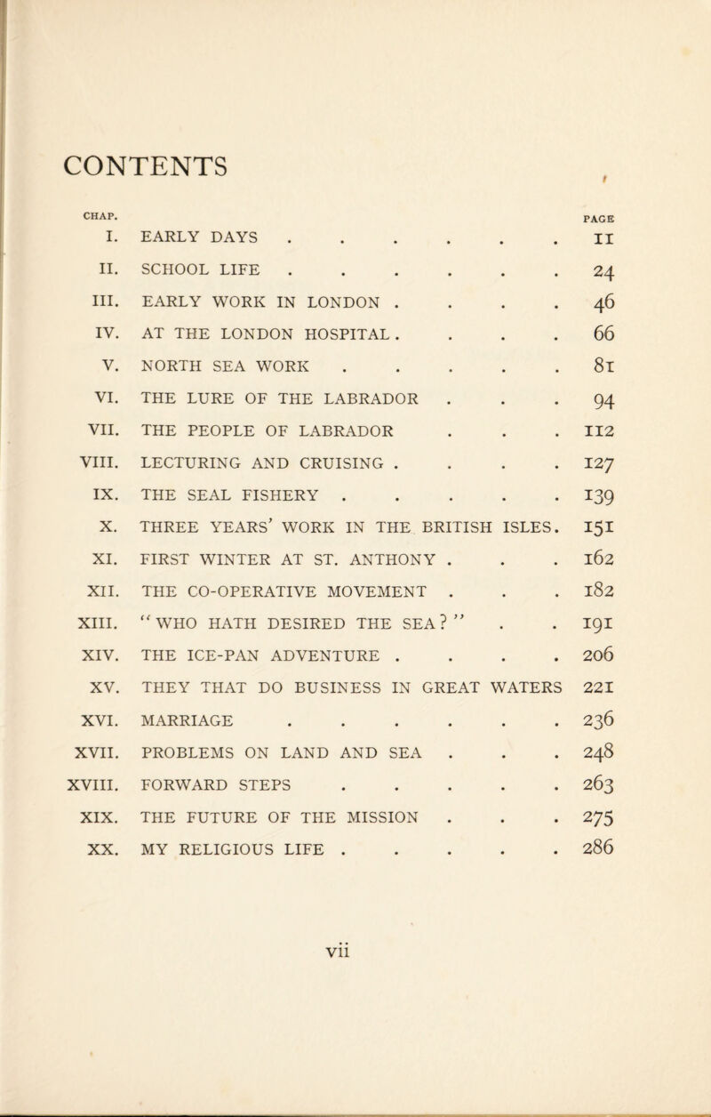CONTENTS CHAP. I. EARLY DAYS ...... II. SCHOOL LIFE ...... III. EARLY WORK IN LONDON . . . . IV. AT THE LONDON HOSPITAL .... V. NORTH SEA WORK . VI. THE LURE OF THE LABRADOR VII. THE PEOPLE OF LABRADOR VIII. LECTURING AND CRUISING . . . . IX. THE SEAL FISHERY . . . . . X. THREE YEARS’ WORK IN THE BRITISH ISLES. XI. FIRST WINTER AT ST. ANTHONY . XII. THE CO-OPERATIVE MOVEMENT . XIII. “ WHO HATH DESIRED THE SEA?” XIV. THE ICE-PAN ADVENTURE . . . . XV. THEY THAT DO BUSINESS IN GREAT WATERS XVI. MARRIAGE ...... XVII. PROBLEMS ON LAND AND SEA XVIII. FORWARD STEPS . XIX. THE FUTURE OF THE MISSION XX. MY RELIGIOUS LIFE ..... PAGE II 24 46 66 81 94 112 127 139 151 162 182 191 206 221 236 248 263 275 286 Vll