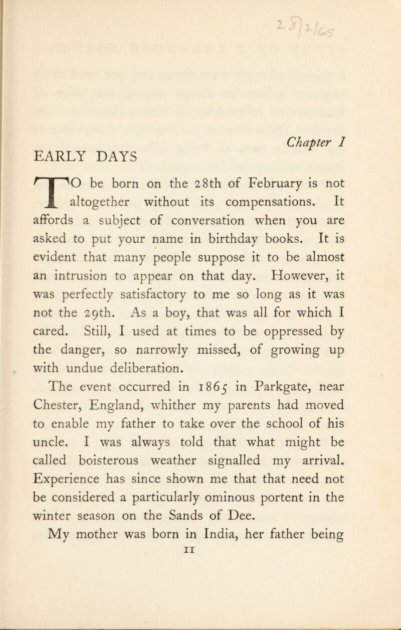 Chapter 1 EARLY DAYS TO be born on the 28th of February is not altogether without its compensations. It affords a subject of conversation when you are asked to put your name in birthday books. It is evident that many people suppose it to be almost an intrusion to appear on that day. However, it was perfectly satisfactory to me so long as it was not the 29th. As a boy, that was all for which I cared. Still, I used at times to be oppressed by the danger, so narrowly missed, of growing up with undue deliberation. The event occurred in 1865 in Parkgate, near Chester, England, whither my parents had moved to enable my father to take over the school of his uncle. I was always told that what might be called boisterous weather signalled my arrival. Experience has since shown me that that need not be considered a particularly ominous portent in the winter season on the Sands of Dee. My mother was born in India, her father being