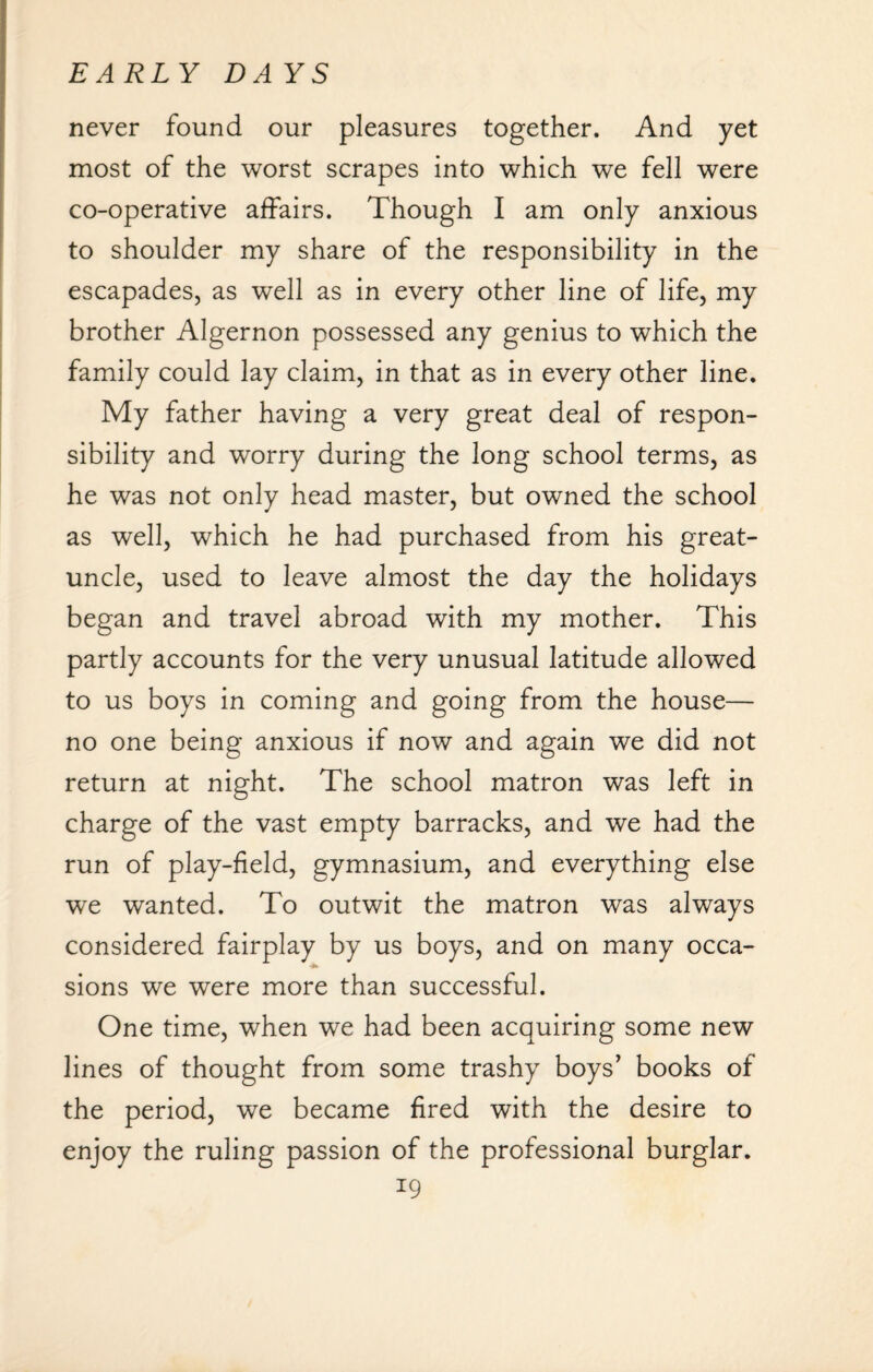 never found our pleasures together. And yet most of the worst scrapes into which we fell were co-operative affairs. Though I am only anxious to shoulder my share of the responsibility in the escapades, as well as in every other line of life, my brother Algernon possessed any genius to which the family could lay claim, in that as in every other line. My father having a very great deal of respon¬ sibility and worry during the long school terms, as he was not only head master, but owned the school as well, which he had purchased from his great- uncle, used to leave almost the day the holidays began and travel abroad with my mother. This partly accounts for the very unusual latitude allowed to us boys in coming and going from the house— no one being anxious if now and again we did not return at night. The school matron was left in charge of the vast empty barracks, and we had the run of play-field, gymnasium, and everything else we wanted. To outwit the matron was always considered fairplay by us boys, and on many occa¬ sions we were more than successful. One time, when we had been acquiring some new lines of thought from some trashy boys’ books of the period, we became fired with the desire to enjoy the ruling passion of the professional burglar.