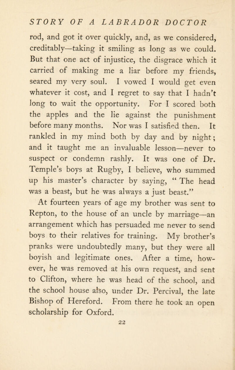 rod, and got it over quickly, and, as we considered, creditably—taking it smiling as long as we could. But that one act of injustice, the disgrace which it carried of making me a liar before my friends, seared my very soul. I vowed I would get even whatever it cost, and I regret to say that I hadn't long to wait the opportunity. For I scored both the apples and the lie against the punishment before many months. Nor was I satisfied then. It rankled in my mind both by day and by night; and it taught me an invaluable lesson—never to suspect or condemn rashly. It was one of Dr. Temple’s boys at Rugby, I believe, who summed up his master’s character by saying, “ The head was a beast, but he was always a just beast.” At fourteen years of age my brother was sent to Repton, to the house of an uncle by marriage—an arrangement which has persuaded me never to send boys to their relatives for training. My brother’s pranks were undoubtedly many, but they were all boyish and legitimate ones. After a time, how¬ ever, he was removed at his own request, and sent to Clifton, where he was head of the school, and the school house also, under Dr. Percival, the late Bishop of Hereford. From there he took an open scholarship for Oxford.