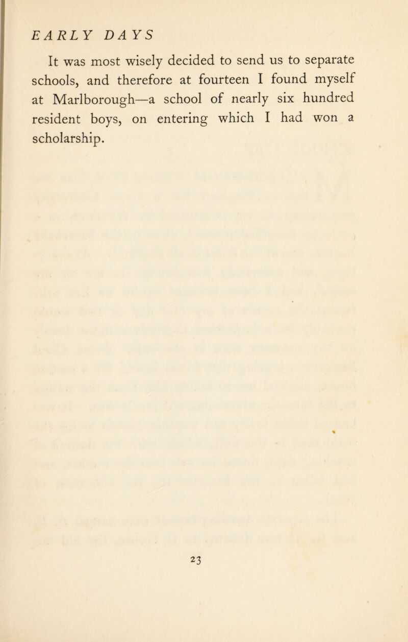 It was most wisely decided to send us to separate schools, and therefore at fourteen I found myself at Marlborough—a school of nearly six hundred resident boys, on entering which I had won a scholarship.