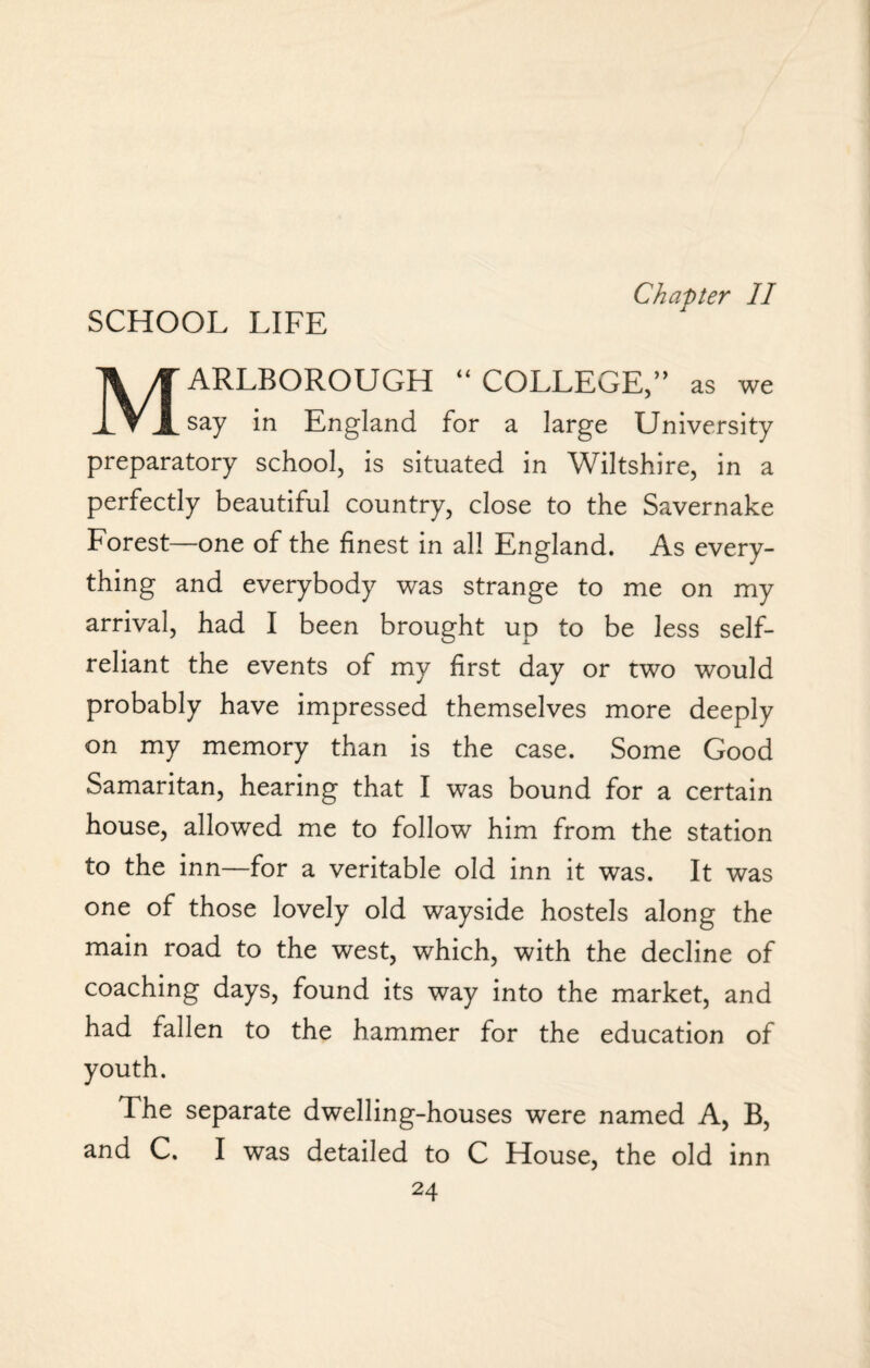 Chapter II Marlborough “college,” as we say in England for a large University preparatory school, is situated in Wiltshire, in a perfectly beautiful country, close to the Savernake Forest—one of the finest in all England. As every¬ thing and everybody was strange to me on my arrival, had I been brought up to be less self- reliant the events of my first day or two would probably have impressed themselves more deeply on my memory than is the case. Some Good Samaritan, hearing that I was bound for a certain house, allowed me to follow him from the station to the inn—for a veritable old inn it was. It was one of those lovely old wayside hostels along the main road to the west, which, with the decline of coaching days, found its way into the market, and had fallen to the hammer for the education of youth. The separate dwelling-houses were named A, B, and C. I was detailed to C House, the old inn