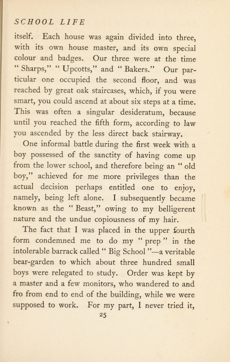 itself. Each house was again divided into three, with its own house master, and its own special colour and badges. Our three were at the time “ Sharps,” “ Upcotts,” and “ Bakers.” Our par¬ ticular one occupied the second floor, and was reached by great oak staircases, which, if you were smart, you could ascend at about six steps at a time. This was often a singular desideratum, because until you reached the fifth form, according to law you ascended by the less direct back stairway. One informal battle during the first week with a boy possessed of the sanctity of having come up from the lower school, and therefore being an “ old boy,” achieved for me more privileges than the actual decision perhaps entitled one to enjoy, namely, being left alone. I subsequently became known as the “ Beast,” owing to my belligerent nature and the undue copiousness of my hair. The fact that I was placed in the upper fourth form condemned me to do my “ prep ” in the intolerable barrack called “ Big School ”—a veritable bear-garden to which about three hundred small boys were relegated to study. Order was kept by a master and a few monitors, who wandered to and fro from end to end of the building, while we were supposed to work. For my part, I never tried it,