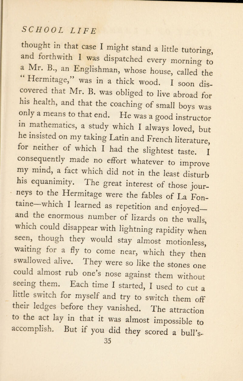 thought in that case I might stand a little tutoring, and forthwith I was dispatched every morning to a Mr. B., an Englishman, whose house, called the “ Hermitage,” was in a thick wood. I soon dis¬ covered that Mr. B. was obliged to live abroad for his health, and that the coaching of small boys was only a means to that end. He was a good instructor in mathematics, a study which I always loved, but lie insisted on my taking Latin and French literature, for neither of which I had the slightest taste. I consequently made no effort whatever to improve my mind, a fact which did not in the least disturb his equanimity. The great interest of those jour¬ neys to the Hermitage were the fables of La Fon¬ taine which I learned as repetition and enjoyed_ and the enormous number of lizards on the walls, which could disappear with lightning rapidity when seen, though they would stay almost motionless, waiting for a fly to come near, which they then swallowed alive. They were so like the stones one could almost rub one’s nose against them without seeing them. Each time I started, I used to cut a little switch for myself and try to switch them off their ledges before they vanished. The attraction to the act lay in that it was almost impossible to accomplish. But if you did they scored a bull’s-