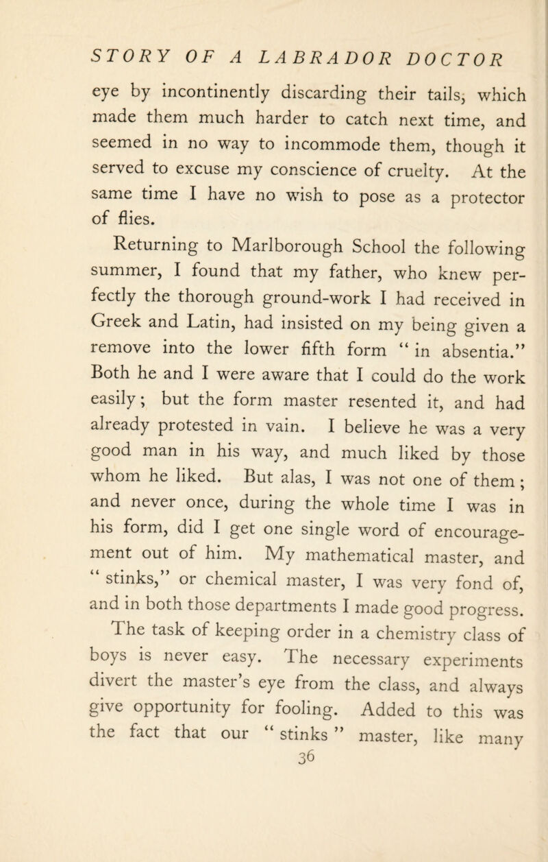 eye by incontinently discarding their tails, which made them much harder to catch next time, and seemed in no way to incommode them, though it served to excuse my conscience of cruelty. At the same time I have no wish to pose as a protector of flies. Returning to Marlborough School the following summer, I found that my father, who knew per¬ fectly the thorough ground-work I had received in Greek and Latin, had insisted on my being given a remove into the lower fifth form “ in absentia.” Both he and I were aware that I could do the work easily; but the form master resented it, and had already protested in vain. I believe he was a very good man in his way, and much liked by those whom he liked. But alas, I was not one of them ; and never once, during the whole time I was in his form, did I get one single word of encourage¬ ment out of him. My mathematical master, and “ stinks,” or chemical master, I was very fond of, and in both those departments I made good progress. The task of keeping order in a chemistry class of boys is never easy. The necessary experiments diveit the mastei s eye from the class, and always give opportunity for fooling. Added to this was the fact that our “ stinks ” master, like many