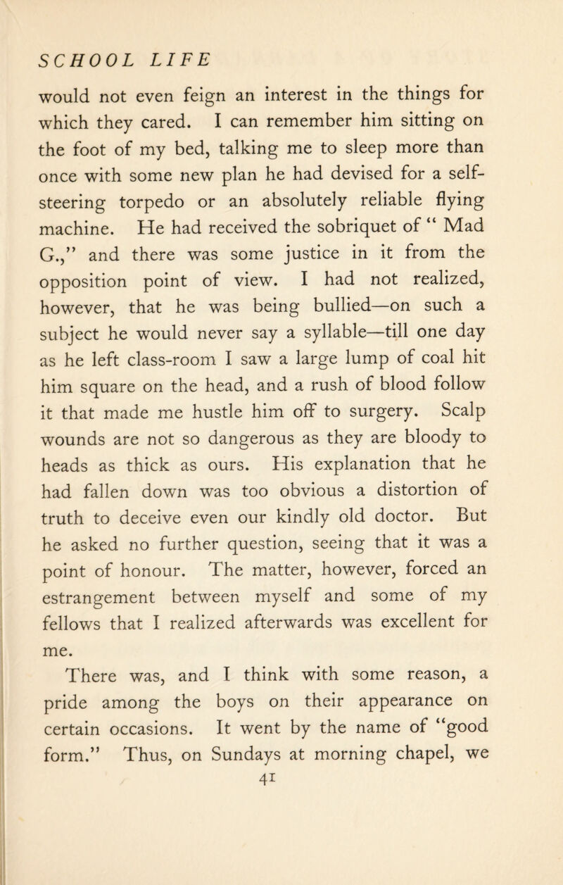 would not even feign an interest in the things for which they cared. I can remember him sitting on the foot of my bed, talking me to sleep more than once with some new plan he had devised for a self¬ steering torpedo or an absolutely reliable flying machine. He had received the sobriquet of “ Mad G.,” and there was some justice in it from the opposition point of view. I had not realized, however, that he was being bullied—on such a subject he would never say a syllable—till one day as he left class-room I saw a large lump of coal hit him square on the head, and a rush of blood follow it that made me hustle him off to surgery. Scalp wounds are not so dangerous as they are bloody to heads as thick as ours. His explanation that he had fallen down was too obvious a distortion of truth to deceive even our kindly old doctor. But he asked no further question, seeing that it was a point of honour. The matter, however, forced an estrangement between myself and some of my fellows that I realized afterwards was excellent for me. There was, and I think with some reason, a pride among the boys on their appearance on certain occasions. It went by the name of “good form.” Thus, on Sundays at morning chapel, we 4i