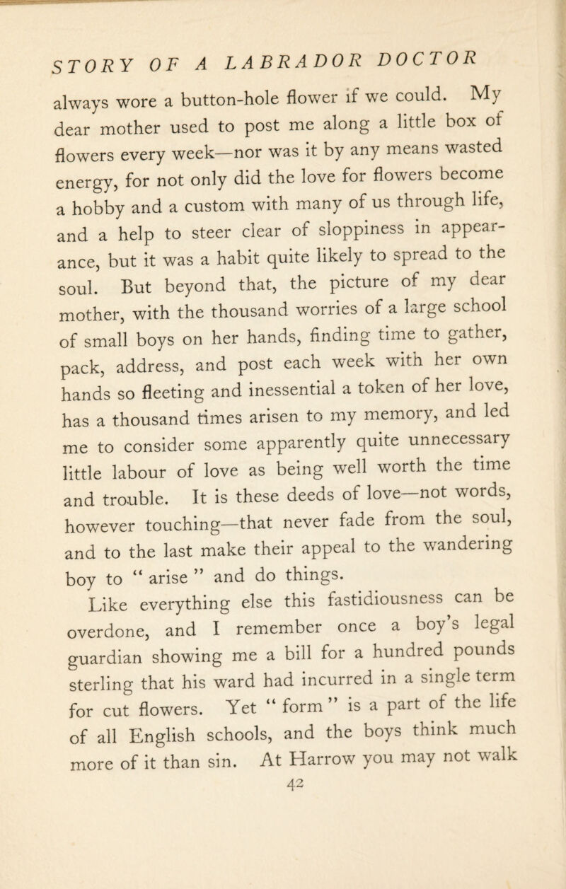always wore a button-hole flower if we could. My dear mother used to post me along a little box of flowers every week—nor was it by any means wasted energy, for not only did the love for flowers become a hobby and a custom with many of us through life, and a help to steer clear of sloppiness in appear¬ ance, but it was a habit quite likely to spread to the soul. But beyond that, the picture of my dear mother, with the thousand -worries of a large school of small boys on her hands, finding time to gather, pack, address, and post each week with her own hands so fleeting and inessential a token of her love, has a thousand times arisen to my memory, and led me to consider some apparently quite unnecessary little labour of love as being well worth the time and trouble. It is these deeds of love—not words, however touching—that never fade from the soul, and to the last make their appeal to the wandering boy to “ arise ” and do things. Like everything else this fastidiousness can be overdone, and I remember once a boy s legal guardian showing me a bill for a hundred pounds sterling that his ward had incurred in a single term for cut flowers. Yet “ form” is a part of the life of all English schools, and the boys think much more of it than sin. At Harrow you may not walk