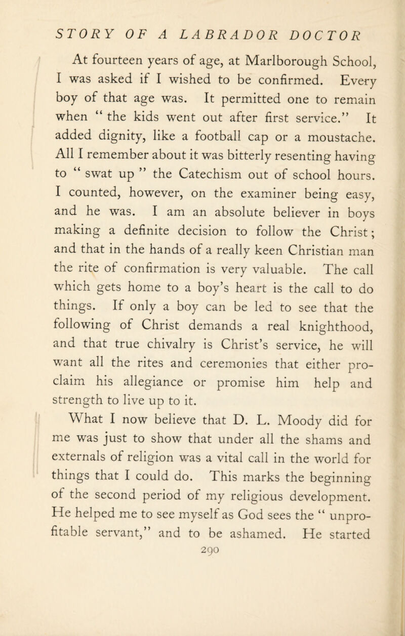 At fourteen years of age, at Marlborough School, I was asked if I wished to be confirmed. Every boy of that age was. It permitted one to remain when “ the kids went out after first service.” It added dignity, like a football cap or a moustache. All I remember about it was bitterly resenting having to “ swat up ” the Catechism out of school hours. I counted, however, on the examiner being easy, and he was. I am an absolute believer in boys making a definite decision to follow the Christ; and that in the hands of a really keen Christian man the rite of confirmation is very valuable. The call which gets home to a boy’s heart is the call to do things. If only a boy can be led to see that the following of Christ demands a real knighthood, and that true chivalry is Christ’s service, he will want all the rites and ceremonies that either pro¬ claim his allegiance or promise him help and strength to live up to it. What I now believe that D. L. Moody did for me was just to show that under all the shams and externals of religion was a vital call in the world for things that I could do. This marks the beginning of the second period of my religious development. He helped me to see myself as God sees the “ unpro¬ fitable servant,” and to be ashamed. He started