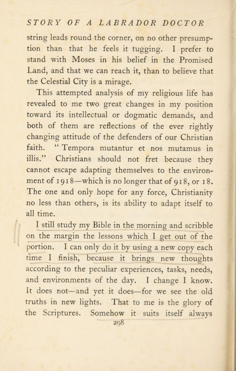 string leads round the corner, on no other presump¬ tion than that he feels it tugging. I prefer to stand with Moses in his belief in the Promised Land, and that we can reach it, than to believe that the Celestial City is a mirage. This attempted analysis of my religious life has revealed to me two great changes in my position toward its intellectual or dogmatic demands, and both of them are reflections of the ever rightly changing attitude of the defenders of our Christian faith. “ Tempora mutantur et nos mutamus in illis.” Christians should not fret because they cannot escape adapting themselves to the environ¬ ment of 191 8—which is no longer that of 918, or 18. The one and only hope for any force, Christianity no less than others, is its ability to adapt itself to all time. I still study my Bible in the morning and scribble on the margin the lessons which I get out of the portion. I can only do it by using a new copy each time I finish, because it brings new thoughts according to the peculiar experiences, tasks, needs, and environments of the day. I change I know. It does not—and yet it does—for we see the old truths in new lights. That to me is the glory of the Scriptures. Somehow it suits itself always