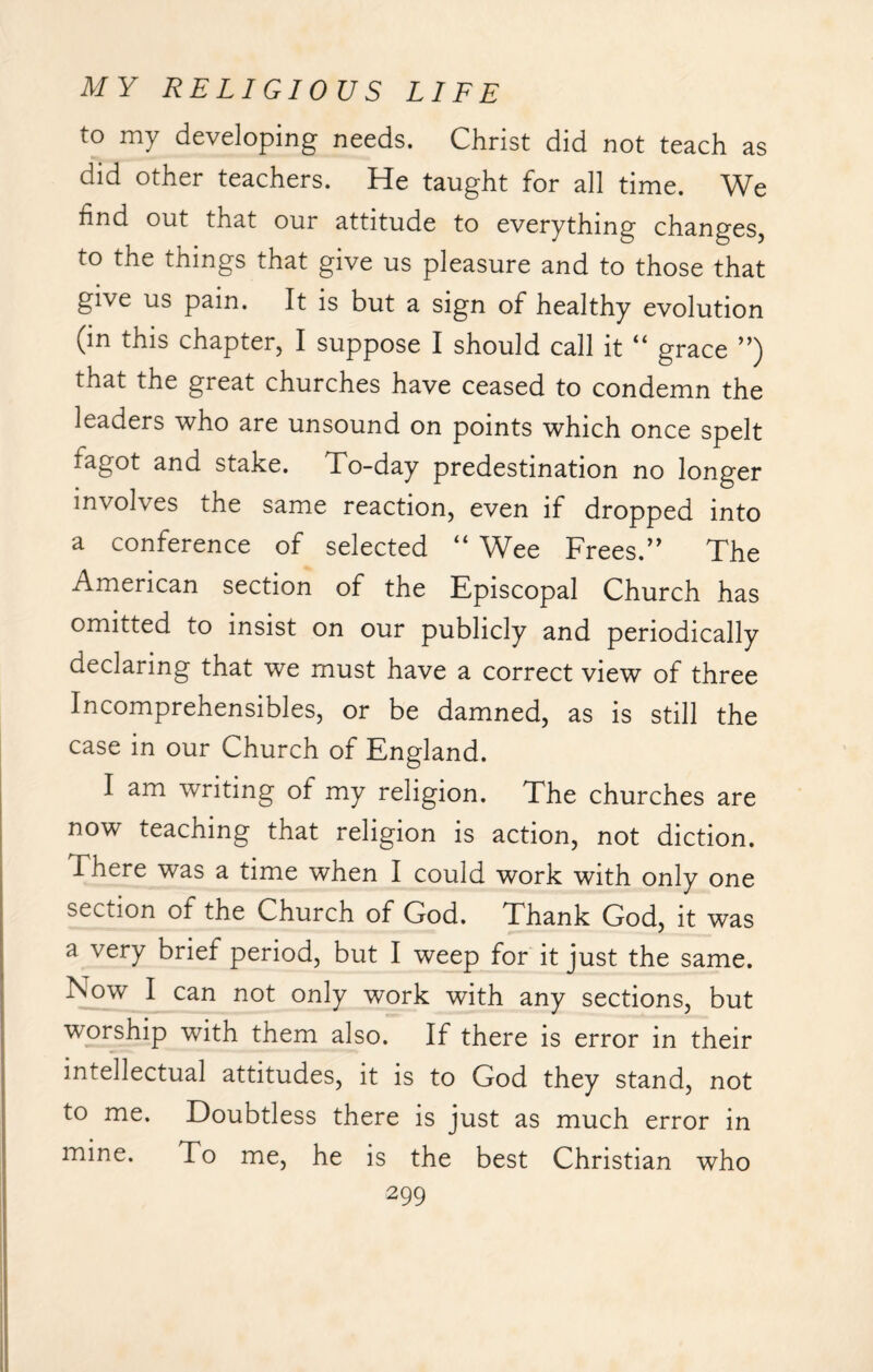 to my developing needs. Christ did not teach as did other teachers. He taught for all time. We find out that our attitude to everything changes, to the things that give us pleasure and to those that give us pain. It is but a sign of healthy evolution (in this chapter, I suppose I should call it “ grace ”) that the great churches have ceased to condemn the leaders who are unsound on points which once spelt iagot and stake. To-day predestination no longer involves the same reaction, even if dropped into a conference of selected “ Wee Frees.” The American section of the Episcopal Church has omitted to insist on our publicly and periodically declaring that we must have a correct view of three Incomprehensibles, or be damned, as is still the case in our Church of England. I am writing of my religion. The churches are now teaching that religion is action, not diction. There was a time when I could work with only one section of the Church of God. Thank God, it was a very brief period, but I weep for it just the same. Now I can not only work with any sections, but worship with them also. If there is error in their intellectual attitudes, it is to God they stand, not to me. Doubtless there is just as much error in mine. To me, he is the best Christian who