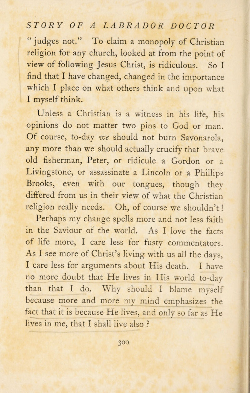 “judges not.” To claim a monopoly of Christian religion for any church, looked at from the point of view of following Jesus Christ, is ridiculous. So I find that I have changed, changed in the importance which I place on what others think and upon what I myself think. Unless a Christian is a witness in his life, his opinions do not matter two pins to God or man. Of course, to-day we should not burn Savonarola, any more than we should actually crucify that brave old fisherman, Peter, or ridicule a Gordon or a Livingstone, or assassinate a Lincoln or a Phillips Brooks, even with our tongues, though they differed from us in their view of what the Christian religion really needs. Oh, of course we shouldn’t! Perhaps my change spells more and not less faith in the Saviour of the world. As I love the facts of life more, I care less for fusty commentators. As I see more of Christ’s living with us all the days, I care less for arguments about His death. I have no more doubt that He lives in His world to-day than that I do. Why should I blame myself because more and more my mind emphasizes the fact that it is because He lives, and only so far as He lives in me, that I shall live also ?