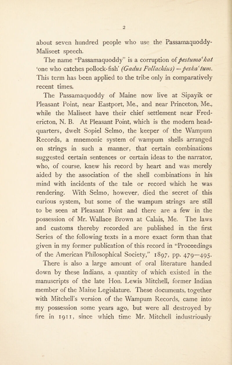 about seven hundred people who use the Passarnaquoddy- Maliseet speech. The name “Passamaquoddy” is a corruption ofpestumo* kat ‘one who catches pollock* fish’ (Gadus Pollachius) ==peskciturn. This term has been applied to the tribe only in comparatively recent times. The Passamaquoddy of Maine now live at Sipayik or Pleasant Point, near Eastport, Me., and near Princeton, Me., while the Maliseet have their chief settlement near Fred¬ ericton, N. B. At Pleasant Point, which is the modern head¬ quarters, dwelt Sopiel Selmo, the keeper of the Wampum Records, a mnemonic system of wampum shells arranged on strings in such a manner, that certain combinations suggested certain sentences or certain ideas to the narrator, who, of course, knew his record by heart and was merely aided by the association of the shell combinations in his mind with incidents of the tale or record which he was rendering. With Selmo, however, died the secret of this curious system, but some of the wampum strings are still to be seen at Pleasant Point and there are a few in the possession of Mr. Wallace Brown at Calais, Me. The laws and customs thereby recorded are published in the first Series of the following texts in a more exact form than that given in my former publication of this record in “Proceedings of the American Philosophical Society,” 1897, pp. 479—495. There is also a large amount of oral literature handed down by these Indians, a quantity of which existed in the manuscripts of the late Hon. Lewis Mitchell, former Indian member of the Maine Legislature. These documents, together with Mitchell’s version of the Wampum Records, came into my possession some years ago, but were all destroyed by fire in 1911, since which time Mr. Mitchell industriously