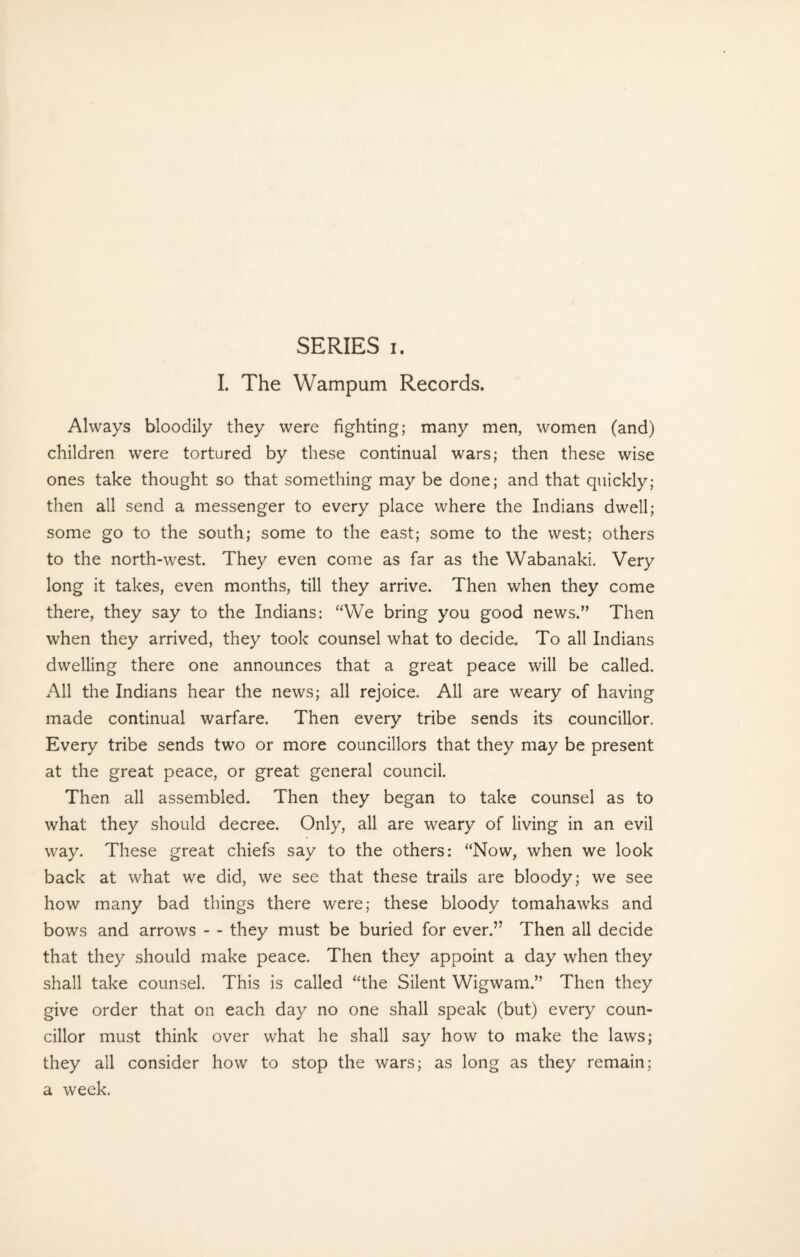 I. The Wampum Records. Always bloodily they were fighting; many men, women (and) children were tortured by these continual wars; then these wise ones take thought so that something may be done; and that quickly; then all send a messenger to every place where the Indians dwell; some go to the south; some to the east; some to the west; others to the north-west. They even come as far as the Wabanaki. Very long it takes, even months, till they arrive. Then when they come there, they say to the Indians: “We bring you good news.” Then when they arrived, they took counsel what to decide. To all Indians dwelling there one announces that a great peace will be called. All the Indians hear the news; all rejoice. All are weary of having made continual warfare. Then every tribe sends its councillor. Every tribe sends two or more councillors that they may be present at the great peace, or great general council. Then all assembled. Then they began to take counsel as to what they should decree. Only, all are weary of living in an evil way. These great chiefs say to the others: “Now, when we look back at what we did, we see that these trails are bloody; we see how many bad things there were; these bloody tomahawks and bows and arrows - - they must be buried for ever.” Then all decide that they should make peace. Then they appoint a day when they shall take counsel. This is called “the Silent Wigwam.” Then they give order that on each day no one shall speak (but) every coun¬ cillor must think over what he shall say how to make the laws; they all consider how to stop the wars; as long as they remain; a week.