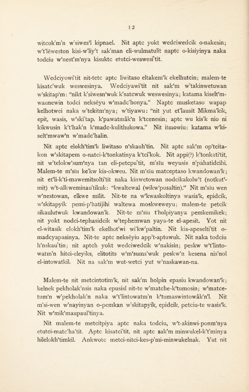 witcok’m’n w’siwes’l kipnael. Nit aptc yokt wedciwedcik o-nakesin; w’t’leweston kisi-w’liy’t sak’man eli-wulmatulit naptc o-kisiyinya naka todciu w’nest’m’nya kisuktc etutci-weswesi'tit. Wedciyowi'tit nit-tetc aptc liwitaso eltakem’k ekelhutcin; malem-te kisatc’wuk weswesinya. Wedciyawictit nit sak’m w’takinwetuwan w’skitap’m: “nikt k’siwesn’wuk k’satcwuk weswesinya; katama kiselt’m- waunewin todci nekseyu w’madc’honya.” Naptc musketaso wapap kelhotwei naka w’tekitm’nya; w’tiyawu: “nit yut et’lausit Mikma'kik, epit, wasis, w’ski'tap, k’pawatmak’n k’tcenesin; aptc wu kis’k nio ni kikwusin k’t’hak’n k’madc-kulithukowa.” Nit itmowiu: katama w’ki- selt’mwaw’n w’madc’halin. Nit aptc elokh’tim’k liwitaso n’skauh’tin. Nit aptc sak’m op’tcita- kon w’skitapem o-natci-k’tonkatinya k’tci'kok. Nit appi(?) k’tonkati'tit, nit w’telokw’sum’nya tan eli-petcpuctit, m’slu weyusis n’pahatidcihi. Malem-te m’siu ke'kw kis-okweu. Nit m’siu matceptaso kwandowan’k; nit et’li-k’ti-mawemitsolti'tit naka kinwetowan nodcikakolw’t (notkut’- mit) w’t-alkweminautikuk: “kwaltewal (wikw’pusaltin).” Nit m’siu wen w’nestowan, elkwe mllit. Nit-te na w’kwaskoltinya wasis’k, epidcik, w’skitapyik pemi-p’hatijihi waltewa moskweweyu; malem-te petcik sikaulutwuk kwandowan’k. Nit-te m’slu t’holpiyanya pemkemikek; nit yokt nodci-tephasidcik w’tephemwan yaya-te el-apesit. Yot nit el-witasik elokh’tim’k ekelhot’wi wi'kw’paltin. Nit kis-apeselti'tit o- madcyapasinya. Nit-te aptc nekseyiu app’t-aptuwuk. Nit naka todciu h’nskau'tin; nit aptch yokt wedciwedcik w’nakisin; peskw w’t’linto- watm’n hitci-eleyiks, elitotits w’m’sums’wuk peskw’n kesena nis’nol el-intowatkil. Nit na sak’m wut-wetci yut w’naskawan-na. Malem-te nit metcintotim’k, nit sak’m holpin epasiu kwandowan’k; kelnek pekholak’nsis naka epusisl nit-te w’matche-k’tumosin; w’matce- tum’n w’pekholak’n naka w’t’lintowatm’n k’tumaswintowak’n’l. Nit m’si-wen w’nayinyan o-pemkan w’skitapyik, epidcik, petciu-te wasis’k. Nit w’mik’maupaul’tinya. Nit malem-te metcitpiya aptc naka todciu, w’t-akinwi-ponm’nya etutci-matc’ha'tit. Aptc kisatcictit, nit aptc sak’m minwukel-k’t’minya hilelokh’timkil. Ankwotc metci-nitci-kes-p’mi-minwukelnak, Yut nit