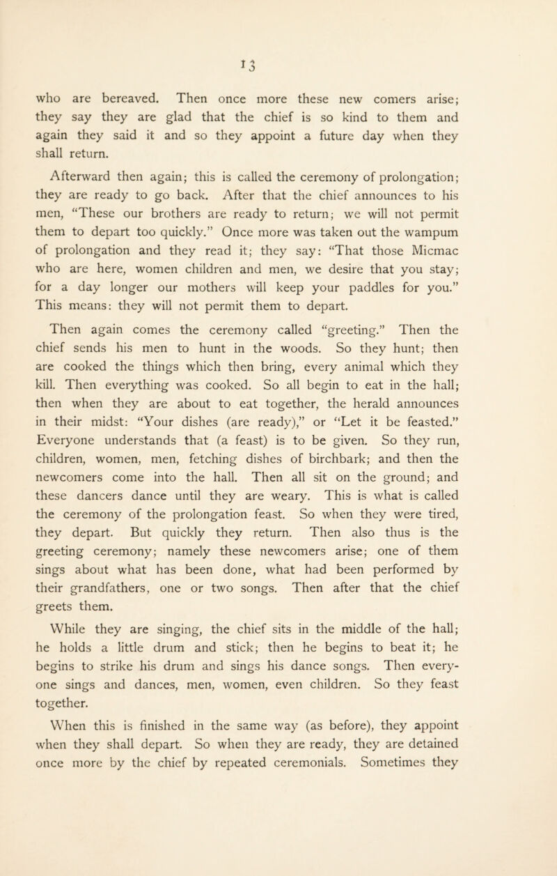 *3 who are bereaved. Then once more these new comers arise; they say they are glad that the chief is so kind to them and again they said it and so they appoint a future day when they shall return. Afterward then again; this is called the ceremony of prolongation; they are ready to go back. After that the chief announces to his men, “These our brothers are ready to return; we will not permit them to depart too quickly.” Once more was taken out the wampum of prolongation and they read it; they say: “That those Micmac who are here, women children and men, we desire that you stay; for a day longer our mothers will keep your paddles for you.” This means: they will not permit them to depart. Then again comes the ceremony called “greeting.” Then the chief sends his men to hunt in the woods. So they hunt; then are cooked the things which then bring, every animal which they kill. Then everything was cooked. So all begin to eat in the hall; then when they are about to eat together, the herald announces in their midst: “Your dishes (are ready),” or ‘‘Let it be feasted.” Everyone understands that (a feast) is to be given. So they run, children, women, men, fetching dishes of birchbark; and then the newcomers come into the hall. Then all sit on the ground; and these dancers dance until they are weary. This is what is called the ceremony of the prolongation feast. So when they were tired, they depart. But quickly they return. Then also thus is the greeting ceremony; namely these newcomers arise; one of them sings about what has been done, what had been performed by their grandfathers, one or two songs. Then after that the chief greets them. While they are singing, the chief sits in the middle of the hall; he holds a little drum and stick; then he begins to beat it; he begins to strike his drum and sings his dance songs. Then every¬ one sings and dances, men, women, even children. So they feast together. When this is finished in the same way (as before), they appoint when they shall depart. So when they are ready, they are detained once more by the chief by repeated ceremonials. Sometimes they