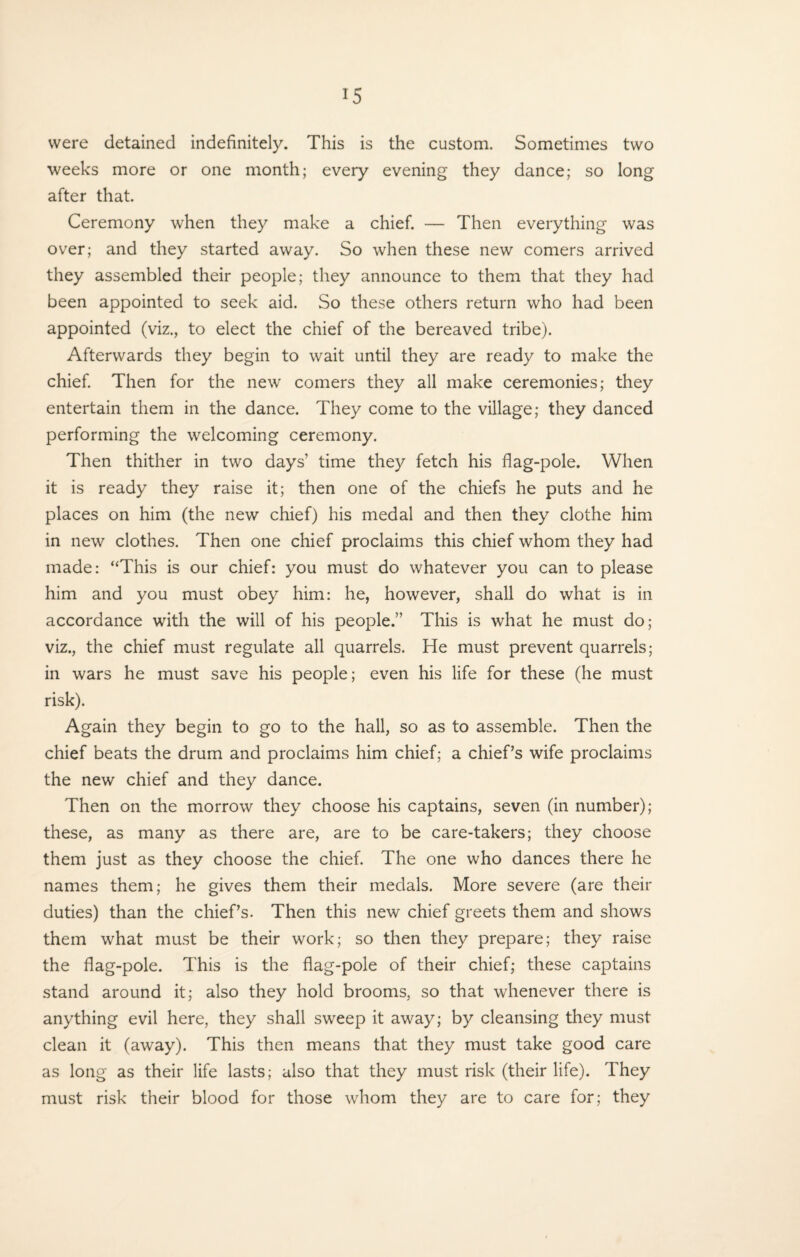 were detained indefinitely. This is the custom. Sometimes two weeks more or one month; every evening they dance; so long after that. Ceremony when they make a chief. — Then everything was over; and they started away. So when these new comers arrived they assembled their people; they announce to them that they had been appointed to seek aid. So these others return who had been appointed (viz., to elect the chief of the bereaved tribe). Afterwards they begin to wait until they are ready to make the chief. Then for the new comers they all make ceremonies; they entertain them in the dance. They come to the village; they danced performing the welcoming ceremony. Then thither in two days’ time they fetch his flag-pole. When it is ready they raise it; then one of the chiefs he puts and he places on him (the new chief) his medal and then they clothe him in new clothes. Then one chief proclaims this chief whom they had made: “This is our chief: you must do whatever you can to please him and you must obey him: he, however, shall do what is in accordance with the will of his people.” This is what he must do; viz., the chief must regulate all quarrels. He must prevent quarrels; in wars he must save his people; even his life for these (he must risk). Again they begin to go to the hall, so as to assemble. Then the chief beats the drum and proclaims him chief; a chief’s wife proclaims the new chief and they dance. Then on the morrow they choose his captains, seven (in number); these, as many as there are, are to be care-takers; they choose them just as they choose the chief. The one who dances there he names them; he gives them their medals. More severe (are their duties) than the chief’s. Then this new chief greets them and shows them what must be their work; so then they prepare; they raise the flag-pole. This is the flag-pole of their chief; these captains stand around it; also they hold brooms, so that whenever there is anything evil here, they shall sweep it away; by cleansing they must clean it (away). This then means that they must take good care as long as their life lasts; also that they must risk (their life). They must risk their blood for those whom they are to care for; they