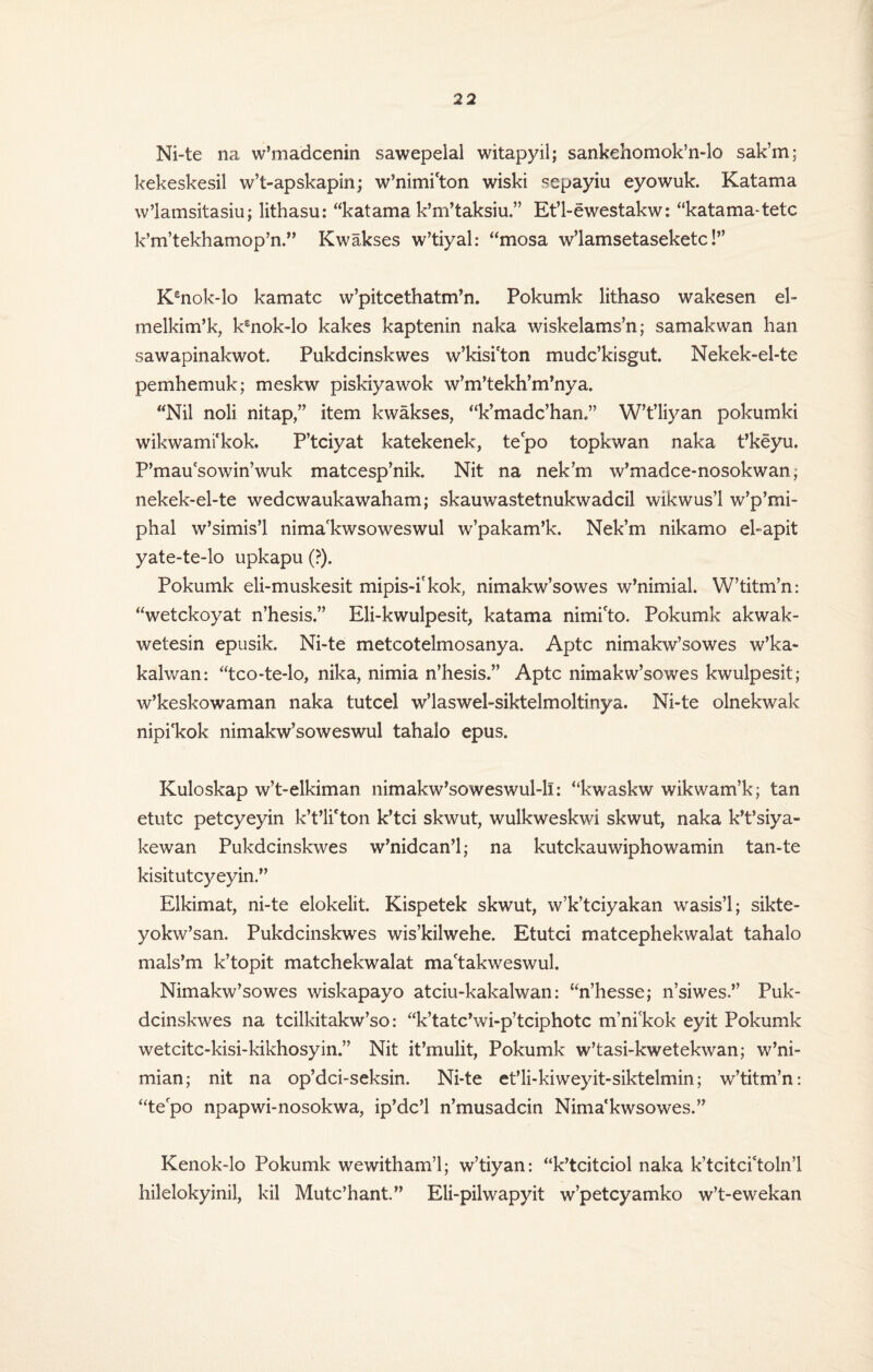 Ni-te na w’madcenin sawepelai witapyil; sankehomok’n-lo sak’m; kekeskesil w’t-apskapin; w’nimi'ton wiski sepayiu eyowuk. Katama w’lamsitasiu; lithasu: “katama k’m’taksiu.” Et’l-ewestakw: “katama-tetc k’m,tekhamop’n.,, Kwakses w’tiyal: “mosa w’lamsetaseketc!” Kenok-lo kamatc w’pitcethatm’n. Pokumk lithaso wakesen el- melkim’k, ksnok-lo kakes kaptenin naka wiskelams’n; samakwan han sawapinakwot. Pukdcinskwes w’kisfton mudc’kisgut. Nekek-ei-te pemhemuk; meskw piskiyawok w’m’tekh’m’nya. “Nil noli nitap,” item kwakses, “k’madc’han,” W’t’liyan pokumki wikwami'kok. P’tciyat katekenek, tepo topkwan naka t’keyu. P’mau'sowin’wuk matcesp’nik. Nit na nek’m w’madce-nosokwan; nekek-el-te wedcwaukawaham; skauwastetnukwadcil wikwus’l w’p’nii- phal w’simis’l nima'kwsoweswul w’pakam’k. Nek’m nikamo el-apit yate-te-lo upkapu (?). Pokumk eli-muskesit mipis-i'kok, nimakw’sowes w’nimial. W’titm’n: “wetckoyat n’hesis.” Eli-kwulpesit, katama nimi'to. Pokumk akwak- wetesin epusik. Ni-te metcotelmosanya. Aptc nimakw’sowes w’ka- kalwan: “tco-te*lo, nika, nimia n’hesis.” Aptc nimakw’sowes kwulpesit; w’keskowaman naka tutcel w’laswel-siktelmoltinya. Ni-te olnekwak nipi'kok nimakw’soweswul tahalo epus. Kuloskap w’t-elkiman nimakw’soweswul-li: “kwaskw wikwam’k; tan etutc petcyeyin k’t’li'ton k’tci skwut, wulkweskwi skwut, naka k’t’siya- kewan Pukdcinskwes w’nidcan’l; na kutckauwiphowamin tan-te kisitutcyeyin.” Elkimat, ni-te elokelit. Kispetek skwut, w’k’tciyakan wasis’l; sikte- yokw’san. Pukdcinskwes wis’kilwehe. Etutci matcephekwalat tahalo mals’m k’topit matchekwalat ma'takweswul. Nimakw’sowes wiskapayo atciu-kakalwan: “n’hesse; n’siwes.” Puk¬ dcinskwes na tcilkitakw’so: “k’tatc’wi-p’tciphotc m’ni'kok eyit Pokumk wetcitc-kisi-kikhosyin.” Nit it’mulit, Pokumk w’tasi-kwetekwan; w’ni- mian; nit na op’dci-seksin. Ni-te et'li-kiweyit-siktelmin; w’titm’n: “tepo npapwi-nosokwa, ip’dc’l n’musadcin Nima'kwsowes.” Kenok-lo Pokumk wewitham’l; w’tiyan: “k’tcitciol naka k’tcitci'toln’l hilelokyinil, kil Mutc’hant.” Eli-pilwapyit w’petcyamko w’t-ewekan