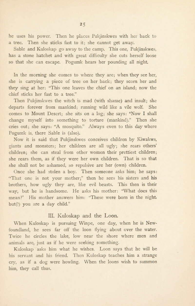 he uses his power. Then he places Pukjinskwes with her back to a tree. Then she sticks fast to it; she cannot get away. Sable and Kuloskap go away to the camp. This one, Pukjinskwes, has a stone hatchet and with great difficulty she cuts herself loose so that she can escape. Pogumk hears her pounding all night. In the morning she comes to where they are; when they see her, she is carrying a piece of tree on her back; they scorn her and they sing at her: “This one leaves the chief on an island; now the chief sticks her fast to a tree.” Then Pukjinskwes the witch is mad (with shame) and insult; she departs forever from mankind; running wild like a vile wolf. She comes to Mount Desert; she sits on a log; she says: “Now I shall change myself into something to torture (mankind).” Then she cries out; she says: “A mosquito.” Always even to this day where Pogumk is, there Sable is (also). Now it is said that Pukjinskwes conceives children by Kiwakws, giants and monsters; her children are all ugly; she rears others’ children; she can steal from other women their prettiest children; she rears them, as if they were her own children. That is so that she shall not be ashamed, so repulsive are her (own) children. Once she had stolen a boy. Then someone asks him; he says: “That one is not your mother;” then he sees his sisters and his brothers, how ugly they are, like evil beasts. This then is their way, but he is handsome. He asks his mother: “What does this mean?” His mother answers him: “These were born in the night, but(?) you are a day child.” III. Kuloskap and the Loon. When Kuloskap is pursuing Winpe, one day, when he is New¬ foundland, he sees far off the loon flying about over the water. Twice he circles the lake, low near the shore where men and animals are, just as if he were seeking something. Kuloskap asks him what he wishes. Loon says that he will be his servant and his friend. Then Kuloskap teaches him a strange cry, as if a dog were howling. When the loons wish to summon him, they call thus.