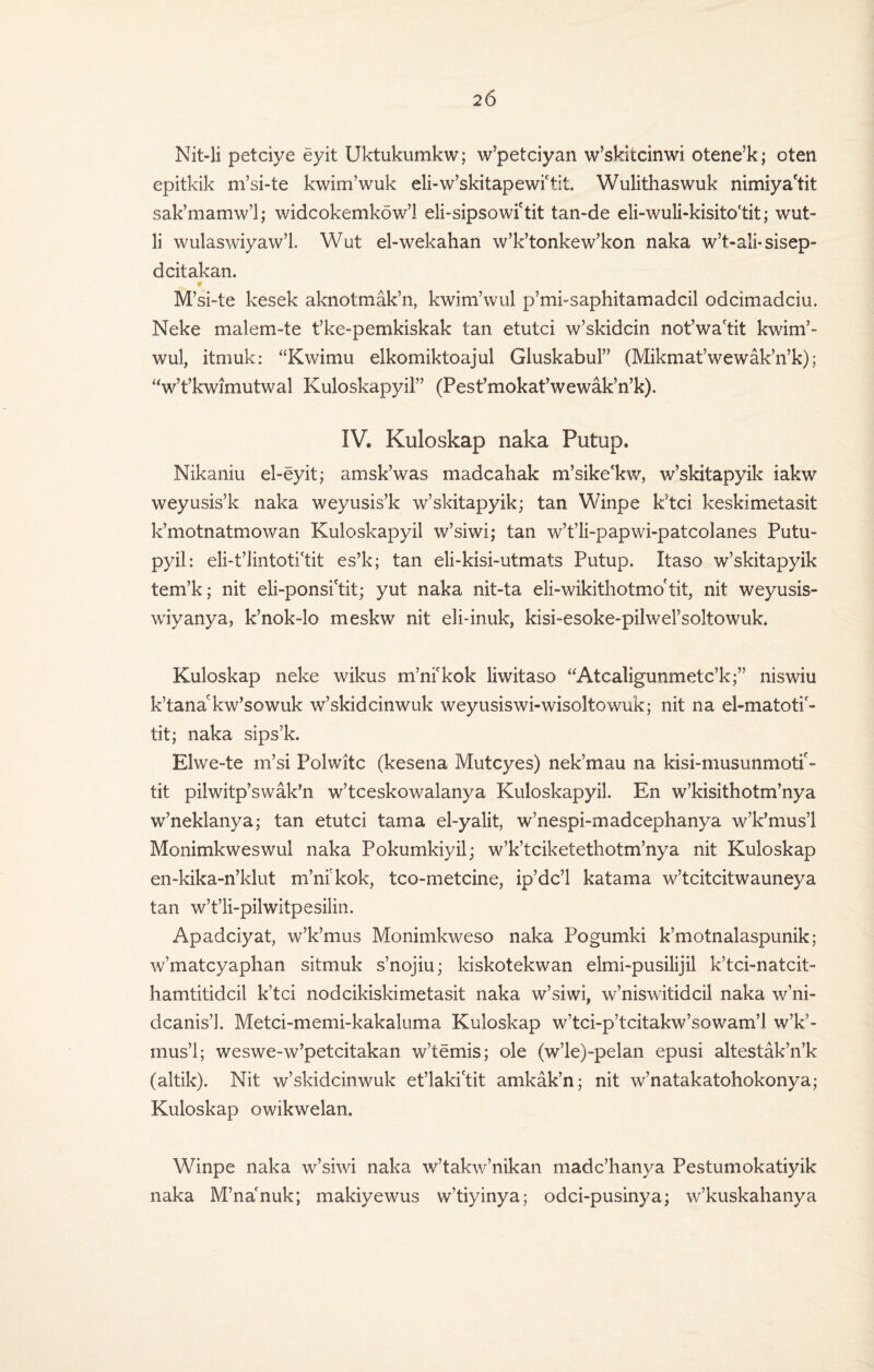 Nit-li petciye eyit Uktukumkw; w’petciyan w’skitcinwi otene’k; oten epitkik m’si-te kwim’wuk eli-w’skitapewictit. Wulithaswuk nimiya'tit sak’mamw’l; widcokemkow’l eli-sipsowi'tit tan-de eli-wuli-kisito'tit; wut> li wulaswiyaw’L Wut el-wekahan w’k’tonkew’kon naka w’t-ali-sisep- dcitakan. 9 M’si-te kesek aknotmak’n, kwim’wul p’mi-saphitamadcil odcimadciu. Neke malem-te t’ke-pemkiskak tan etutci w’skidcin not’wa'tit kwim’¬ wul, itmuk: “Kwimu elkomiktoajul Gluskabul” (Mikmat’wewak’n’k); “w’t’kwimutwal Kuloskapyil” (Pest’mokat’wewak’n’k). IV. Kuloskap naka Putup. Nikaniu el-eyit; amsk’was madcahak m’sike'kw, w’skitapyik iakw weyusis’k naka weyusis’k w’skitapyik; tan Winpe k’tci keskimetasit k’motnatmowan Kuloskapyil w’siwi; tan w’t’li-papwi-patcolanes Putu- pyil: eli-t’iintoti'tit es’k; tan eli-kisi-utmats Putup. Itaso w’skitapyik tem’k; nit eli-ponsi'tit; yut naka nit-ta eli-wikithotmo'tit, nit weyusis- wiyanya, k’nok-lo meskw nit eli-inuk, kisi-esoke-pilwel’soltowuk, Kuloskap neke wikus m’nickok liwitaso “Atcaligunmetc’k;” niswiu k’tanakw’sowuk w’skidcinwuk weyusiswi-wisoltowuk; nit na el-matotif- tit; naka sips’k. Elwe-te m’si Polwitc (kesena Mutcyes) nek’mau na kisi-musunmotif- tit pilwitp’swak’n w’tceskowalanya Kuloskapyil. En w’kisithotm’nya v/neklanya; tan etutci tama el-yalit, w’nespi-madcephanya w’k’mus’l Monimkweswul naka Pokumkiyil; w’k’tciketethotm’nya nit Kuloskap en-kika-n’klut m’mkok, tco-metcine, ip’dc’l katama w’tcitcitwauneya tan w’t’li-pilwitpesilin. Apadciyat, w’k’mus Monimkweso naka Pogumki k’motnalaspunik; w’matcyaphan sitmuk s’nojiu; kiskotekwan elmi-pusilijil k’tci-natcit- hamtitidcil k’tci nodcikiskimetasit naka w’siwi, w’niswitidcil naka w’ni- dcanis’l. Metci-memi-kakaluma Kuloskap w’tci-p’tcitakw’sowam’l w’k’¬ mus’l; weswe-w’petcitakan w’temis; ole (w’le)-pelan epusi altestak’n’k (altik). Nit w’skidcinwuk et’laki'tit amkak’n; nit w’natakatohokonya; Kuloskap owikwelan. Winpe naka w’siwi naka w’takw’nikan madc’hanya Pestumokatiyik naka M’nacnuk; makiyewus w’tiyinya; odci-pusinya; w’kuskahanya