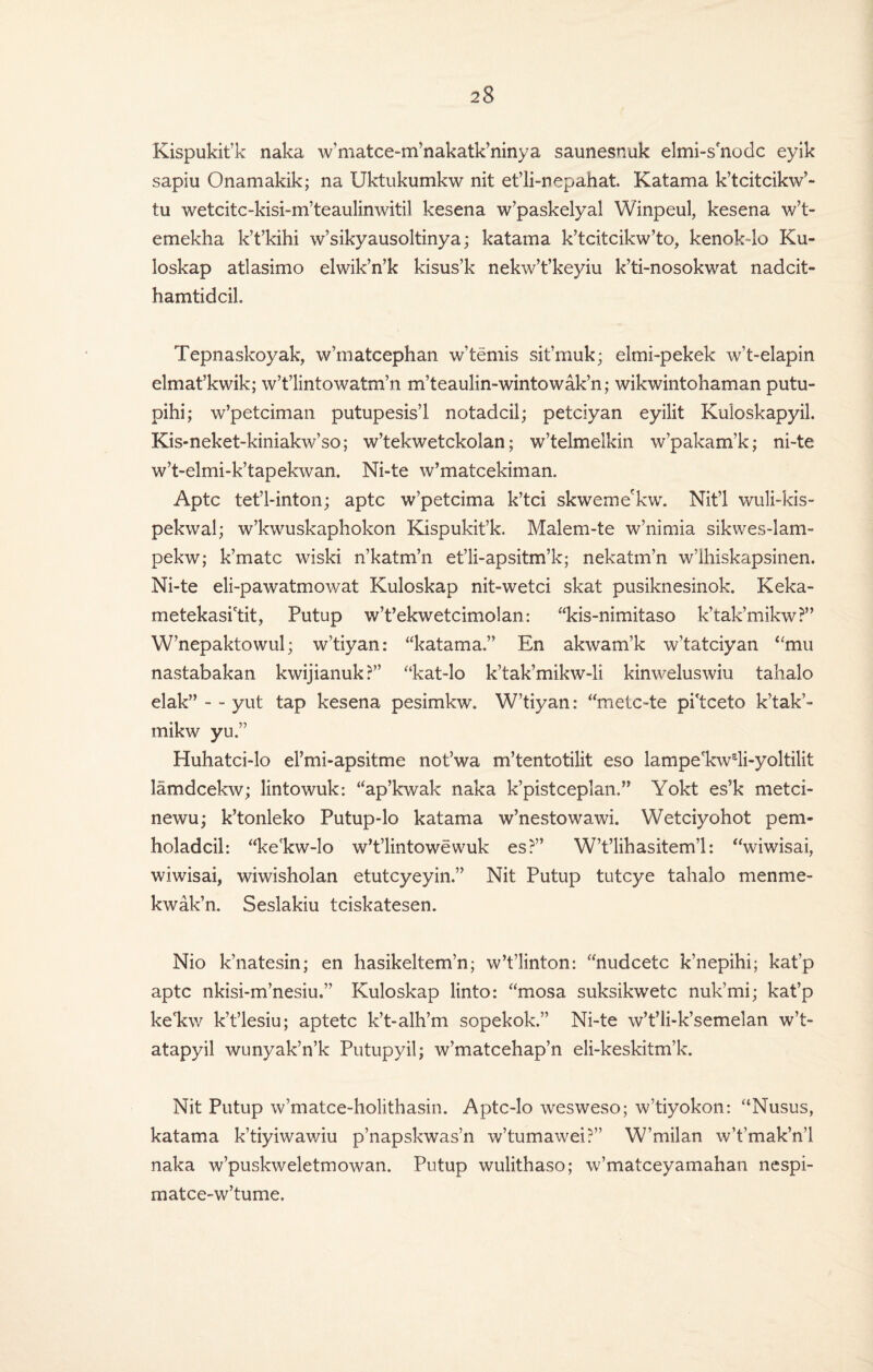 Kispukit’k naka w’matce-nvnakatk’ninya saunesnuk elmi-s node eyik sapiu Onamakik; na Uktukumkw nit et’li-nepahat. Katama k’tcitcikw’- tu wetcitc-kisi-m’teaulinwitil kesena w’paskelyal Winpeul, kesena w’t- emekha k’t’kihi w’sikyausoltinya; katama k’tcitcikw’to, kenok-lo Ku- loskap atlasimo elwik’n’k kisus’k nekw’t’keyiu k’ti-nosokwat nadcit- hamtidcil Tepnaskoyak, w’matcephan w’temis sit’muk; elmi-pekek w’t-elapin elmat’kwik; w’t’lintowatm’n m’teaulin-wintowak’n; wikwintohaman putu- pihi; w’petciman putupesis’l notadcil; petciyan eyilit Kuloskapyil. Kis-neket-kiniakw’so; w’tekwetckolan; w’telmelkin w’pakam’k; ni-te w’t-elmi-k’tapekwan. Ni-te w’matcekiman. Aptc tet’l-inton; aptc w’petcima k’tci skweme'kw. Nit’l wuli-kis- pekwal; w’kwuskaphokon Kispukit’k. Malem-te w’nimia sikwes-lam- pekw; k’matc wiski n’katm’n et’li-apsitm’k; nekatm’n w’ihiskapsinen. Ni-te eli-pawatmowat Kuloskap nit-wetci skat pusiknesinok. Keka- metekasi'tit, Putup w’t’ekwetcimolan: “kis-nimitaso k’tak’mikw?” W’nepaktowul; w’tiyan: “katama.” En akwam’k w’tatciyan “mu nastabakan kwijianuk?” “kat-lo k’tak’mikw-li kinweluswiu tahalo elak” - - yut tap kesena pesimkw. W’tiyan: “metc-te pi'tceto k’tak’¬ mikw yu.” Huhatci-lo el’mi-apsitme not’wa m’tentotilit eso lampe'kwdi-yoltilit lamdcekw; lintowuk: “ap’kwak naka k’pistceplan.” Yokt es5k metci- newu; k’tonleko Putup-lo katama w’nestowawi. Wetciyohot pern- holadcil: “ke'kw-lo w’t’lintowewuk es?” W’t’lihasitem’l: “wiwisai, wiwisai, wiwisholan etutcyeyin.” Nit Putup tutcye tahalo men me- kwak’n. Seslakiu tciskatesen. Nio k’natesin; en hasikeltem’n; w’t’linton: “nudcetc k’nepihi; kat'p aptc nkisi-m’nesiu.” Kuloskap linto: “mosa suksikwetc nuk’mi; kat’p ke'kw k’t’lesiu; aptetc k’t-alh’m sopekok.” Ni-te w’t’li-k’semelan w’t- atapyil wunyak’n’k Putupyil; w’matcehap’n eli-keskitm’k. Nit Putup w’matce-holithasin. Aptc-lo wesweso; w’tiyokon: “Nusus, katama k’tiyiwawiu p’napskwas’n w’tumawei?” W’milan w’t’mak’n’l naka w’puskweletmowan. Putup wulithaso; w’matceyamahan nespi- matce-w’tume.