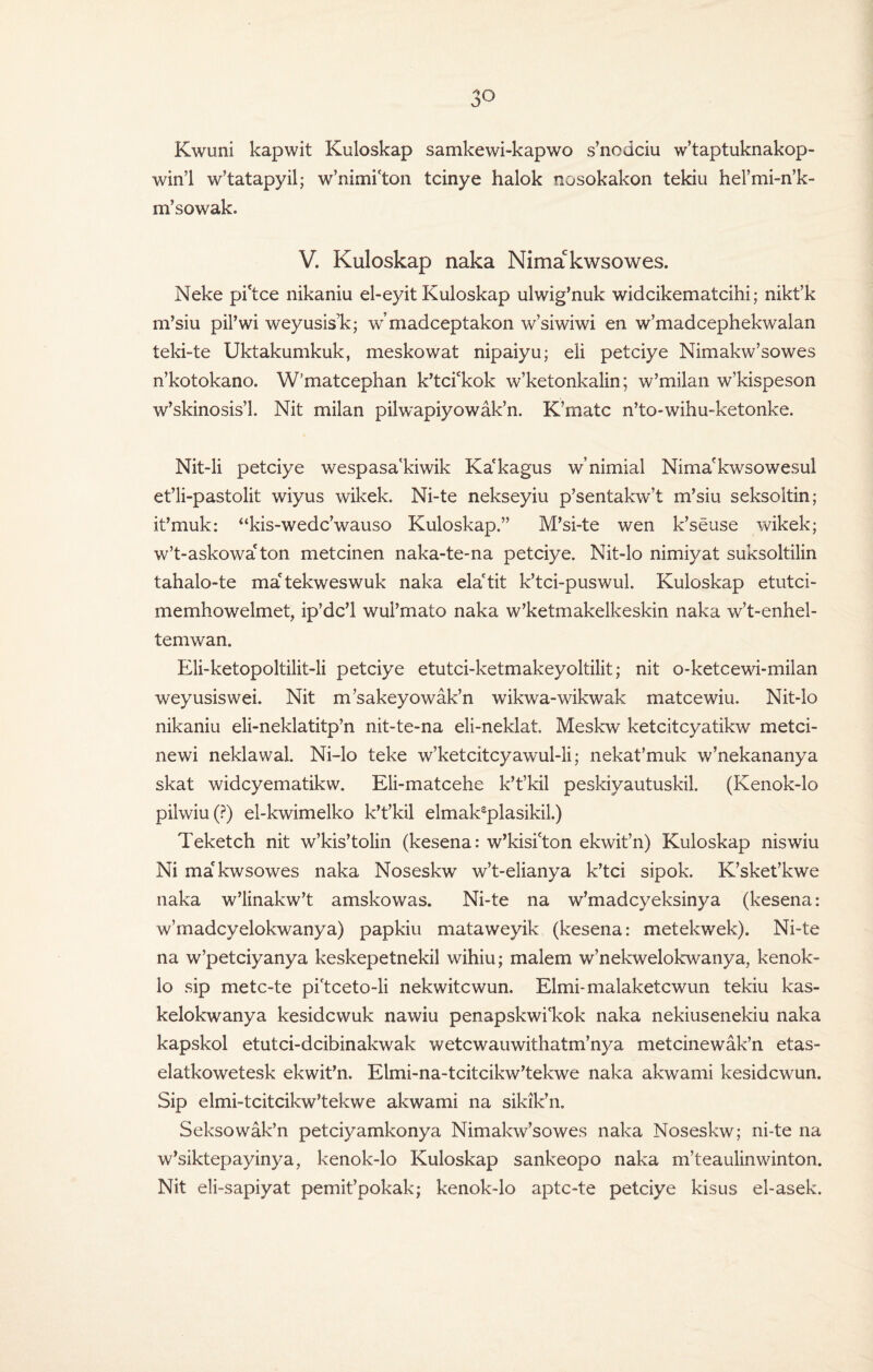 Kwuni kapwit Kuloskap samkewi-kapwo s’nodciu w’taptuknakop- win’l w’tatapyil; w’nimi'ton tcinye halok nosokakon tekiu hel’mi-n’k- m’sowak. V. Kuloskap naka Nimakwsowes. Neke pi'tce nikaniu el-eyit Kuloskap ulwig’nuk widcikematcihi; nikt’k m’siu pil’wi weyusisk; w’madceptakon w’siwiwi en w’madcephekwalan teki-te Uktakumkuk, meskowat nipaiyu; eli petciye Nimakw’sowes n’kotokano. W’matcephan k’tci£kok w’ketonkalin; w’milan w’kispeson w’skinosis’l. Nit milan pilwapiyowak’n. K’matc n’to-wihu-ketonke. Nit-li petciye wespasa'kiwik Ka'kagus w’nimial Nima'kwsowesul et’li-pastolit wiyus wikek. Ni-te nekseyiu p’sentakw’t m’siu seksoltin; it’muk: “kis-wedc’wauso Kuloskap.” M’si-te wen k’seuse wikek; w’t-askowa'ton metcinen naka-te-na petciye. Nit-lo nimiyat suksoltilin tahalo-te ma'tekweswuk naka ela'tit k’tci-puswul. Kuloskap etutci- memhowelmet, ip’dc’l wui’mato naka w’ketmakelkeskin naka w’t-enhel- temwan. Eli-ketopoltilit-li petciye etutci-ketmakeyoltilit; nit o-ketcewi-milan weyusiswei. Nit m’sakeyowak’n wikwa-wikwak matcewiu. Nit-lo nikaniu eli-neklatitp’n nit-te-na eli-neklat. Meskw ketcitcyatikw metci- newi neklawal. Ni-lo teke w’ketcitcyawul-li; nekat’muk w’nekananya skat widcyematikw. Eli-matcehe k’t’kil peskiyautuskil. (Ivenok-lo pihviu(?) el-kwimelko k’t’kil elmaksplasikil.) Teketch nit w’kis’tolin (kesena: w’kisi'ton ekwit’n) Kuloskap niswiu Ni ma kwsowes naka Noseskw w’t-elianya k’tci sipok. K’sket’kwe naka w’linakw’t amskowas. Ni-te na w’madcyeksinya (kesena: w’madcyelokwanya) papkiu mataweyik (kesena: metekwek). Ni-te na w’petciyanya keskepetnekil wihiu; malem w’nekwelokwanya, kenok- lo sip metc-te pi'tceto-li nekwitcwun. Elmi-malaketcwun tekiu kas- kelokwanya kesidcwuk nawiu penapskwi'kok naka nekiusenekiu naka kapskol etutci-dcibinakwak wetcwauwithatm’nya metcinewak’n etas- elatkowetesk ekwit’n. Elmi-na-tcitcikw’tekwe naka akwami kesidcwun. Sip elmi-tcitcikw’tekwe akwami na sikik’n. Seksowak’n petciyamkonya Nimakw’sowes naka Noseskw; ni-te na w’siktepayinya, kenok-lo Kuloskap sankeopo naka m’teaulinwinton. Nit eli-sapiyat pemit’pokak; kenok-lo aptc-te petciye kisus el-asek.