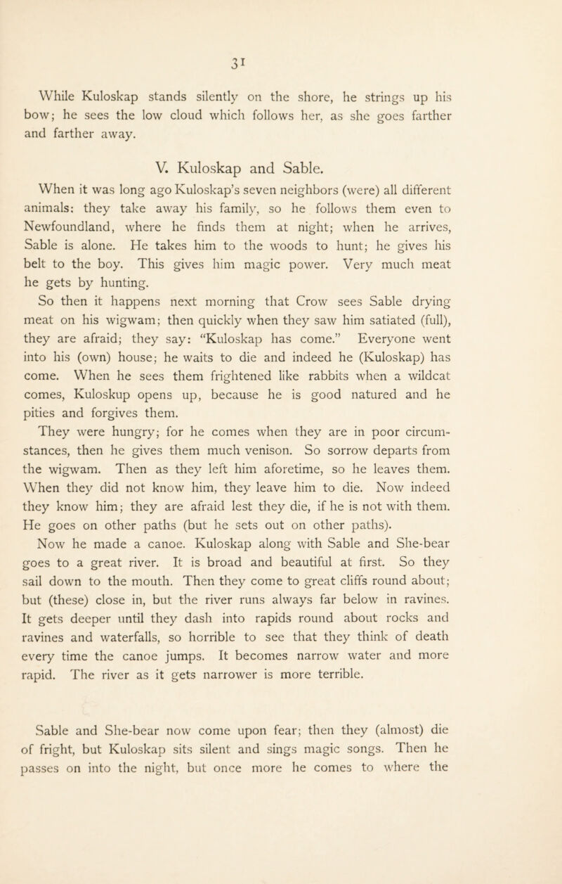 While Kuloskap stands silently on the shore, he strings up his bow; he sees the low cloud which follows her, as she goes farther and farther away. V. Kuloskap and Sable. When it was long ago Kuloskap’s seven neighbors (were) all different animals: they take away his family, so he follows them even to Newfoundland, where he finds them at night; when he arrives, Sable is alone. He takes him to the woods to hunt; he gives his belt to the boy. This gives him magic power. Very much meat he gets by hunting. So then it happens next morning that Crow sees Sable drying meat on his wigwam; then quickly when they saw him satiated (full), they are afraid; they say: “Kuloskap has come.” Everyone went into his (own) house; he waits to die and indeed he (Kuloskap) has come. When he sees them frightened like rabbits when a wildcat comes, Kuloskup opens up, because he is good natured and he pities and forgives them. They were hungry; for he comes when they are in poor circum¬ stances, then he gives them much venison. So sorrow departs from the wigwam. Then as they left him aforetime, so he leaves them. When they did not know him, they leave him to die. Now indeed they know him; they are afraid lest they die, if he is not with them. He goes on other paths (but he sets out on other paths). Now he made a canoe. Kuloskap along with Sable and She-bear goes to a great river. It is broad and beautiful at first. So they sail down to the mouth. Then they come to great cliffs round about; but (these) close in, but the river runs always far below in ravines. It gets deeper until they dash into rapids round about rocks and ravines and waterfalls, so horrible to see that they think of death every time the canoe jumps. It becomes narrow water and more rapid. The river as it gets narrower is more terrible. Sable and She-bear now come upon fear; then they (almost) die of fright, but Kuloskap sits silent and sings magic songs. Then he passes on into the night, but once more he comes to where the
