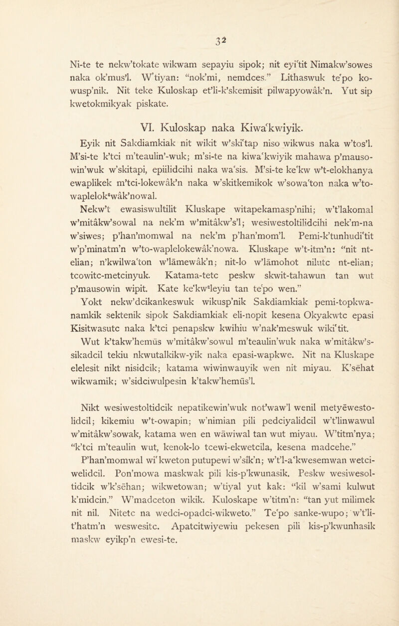 Ni-te te nekw’tokate wikwam sepayiu sipok; nit eyi'tit Nimakw’sowes naka ok’mus’l. W’tiyan: “nok’mi, nemdces ” Lithaswuk te'po ko- wusp’nik. Nit teke Kuloskap et’li-k’skemisit pilwapyowak’n. Yut sip kwetokmikyak piskate. VI. Kuloskap naka Kiwackwiyik. Eyik nit Sakdiamkiak nit wikit w’ski'tap niso wikwus naka w’tos’l. M’si-te k’tci m’teaulin’-wuk; m’si-te na kiwa'kwiyik mahawa p’mauso- win’wuk w’skitapi, epiilidcihi naka wasis. M’si-te ke'kw w’t-elokhanya ewaplikek m’tci-lokewak’n naka w’skitkemikok w’sowa'ton naka w’to- waplelok£wak’nowal. Nekw’t ewasiswultilit Kluskape witapekamasp’nihi; w’t’lakomal w’mitakw’sowal na nek’m w’mitakw’s’l; wesiwestoltilidcihi nek’m-na w’siwes; p’han’momwal na nek’m p’han’mom’l. Pemi-k’tunhudictit w’p’minatm’n w’to-waplelokewak’nowa. Kluskape w’t-itm’n: “nit nt- elian; n’kwilwacton w’lamewak’n; nit-lo w’lamohot nilutc nt-elian; tcowitc-metcinyuk. Katama-tetc peskw skwit-tahawun tan wut p’mausowin wipit. Kate ke'kw£leyiu tan tepo wen.” Yokt nekw’dcikankeswuk wikusp’nik Sakdiamkiak pemi-topkwa- namkik sektenik sipok Sakdiamkiak eli-nopit kesena Okyakwtc epasi Kisitwasutc naka k’tci penapskw kwihiu w’nak’meswuk wiki'tit. Wut k’takw’hemus w’mitakw’sowul m’teaulin’wuk naka w’mitakw’s- sikadcil tekiu nkwutalkikw-yik naka epasi-wapkwe. Nit na Kluskape elelesit nikt nisidcik; katama wiwinwauyik wen nit miyau. K’sehat wikwamik; w’sidciwulpesin k’takw’hemiis’l. Nikt wesiwestoltidcik nepatikewin’wuk not’wawl wenil metyewesto- lidcil; kikemiu w’t-owapin; w’nimian pili pedciyalidcil w’t’linwawul w’mitakw’sowak, katama wen en wawiwal tan wut miyau. W’titm’nya; “k’tci m’teaulin wut? kenok-lo tcewi-ekwetcila, kesena madcehe.” .P’han’momwal wi'kweton putupewi w’sik’n; w’t’l-ackwesemwan wetci- welidcil. Pon’mowa maskwak pili kis-p’kwunasik. Peskw wesiwesol- tidcik w’k’sehan; wikwetowan; w’tiyal yut kak: “kil w’sami kulwut k’midcin.” W’madceton wikik. Kuloskape w’titm’n: “tan yut milimek nit nil. Nitetc na wedci-opadci-wikweto.” Tepo sanke-wupo; w’t’li- t’hatm’n weswesitc. Apatcitwiyewiu pekesen pili kis-p’kwunhasik maskw eyikp’n ewesi-te.