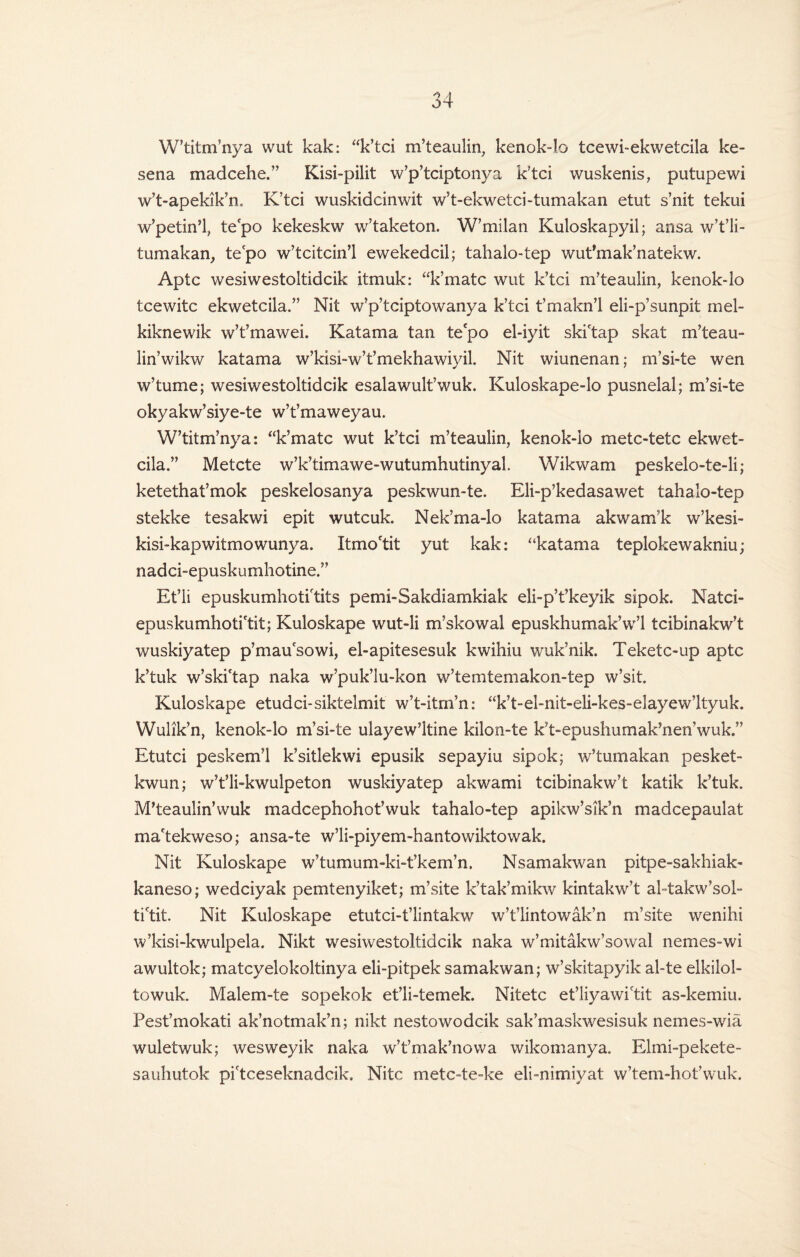 W’titm’nya wut kak: “k’tci m’teaulin, kenok-lo tcewi-ekwetcila ke- sena madcehe.” Kisi-pilit w’p’tciptonya k’tci wuskenis, putupewi w’t-apekik’n, K’tci wuskidcinwit w’t-ekwetci-tumakan etut s’nit tekui w’petin’l, te'po kekeskw w’taketon. W’milan Kuloskapyil; ansa w’t’li- tumakan, te'po w’tcitcin’l ewekedcil; tahalo-tep wut’mak’natekw. Aptc wesiwestoltidcik itmuk: “k’matc wut k’tci m’teaulin, kenok-lo tcewitc ekwetcila.” Nit w’p’tciptowanya k’tci t’makn’l eli-p’sunpit mel- kiknewik w’t’mawei. Katama tan te'po el-iyit ski'tap skat m’teau- lin’wikw katama w’kisi-w’t’mekhawiyil, Nit wiunenan; m’si-te wen w’tume; wesiwestoltidcik esalawult’wuk. Kuloskape-lo pusnelal; m’si-te okyakw’siye-te w’t’maweyau. W’titm’nya: “k’matc wut k’tci m’teaulin, kenok-lo metc-tetc ekwet¬ cila.” Metcte w’k’timawe-wutumhutinyal. Wikwam peskelo-te-li; ketethat’mok peskelosanya peskwun-te. Eli-p’kedasawet tahalo-tep stekke tesakwi epit wutcuk. Nek’ma-lo katama akwam’k w’kesi- kisi-kapwitmowunya. Itmo'tit yut kak: '‘katama teplokewakniu; nadci-epuskumhotine.” Et’li epuskumhoti'tits pemi-Sakdiamkiak eli-p’t’keyik sipok. Natci- epuskumhoti'tit; Kuloskape wut-li m’skowal epuskhumak’w’l tcibinakw’t wuskiyatep p’mau'sowi, el-apitesesuk kwihiu wuk’nik. Teketc-up aptc k’tuk w’ski'tap naka w’puk’lu-kon w’temtemakon-tep w’sit. Kuloskape etudci-siktelmit w’t-itm’n: “k’t-el-nit-eli-kes-elayew’ltyuk. Wulik’n, kenok-lo m’si-te ulayew’ltine kilon-te k’t-epushumak’nen’wuk.” Etutci peskem’l k’sitlekwi epusik sepayiu sipok; w’tumakan pesket- kwun; w’t’li-kwulpeton wuskiyatep akwami tcibinakw’t katik k’tuk. M’teaulin’wuk madcephohot’wuk tahalo-tep apikw’sik’n madcepaulat ma'tekweso; ansa-te w’li-piyem-hantowiktowak. Nit Kuloskape w’tumum-ki-t’kem’n. Nsamakwan pitpe-sakhiak- kaneso; wedciyak pemtenyiket; m’site k’tak’mikw kintakw’t abtakw’sol- ti'tit. Nit Kuloskape etutci-t’lintakw w’t’lintowak’n m’site wenihi w’kisi-kwulpela. Nikt wesiwestoltidcik naka w’mitakw’sowal nemes-wi awultok; matcyelokoltinya eli-pitpek samakwan; w’skitapyik al-te elkilol- towuk. Malem-te sopekok et’li-temek. Nitetc et’liyawictit as-kemiu. Pest’mokati ak’notmak’n; nikt nestowodcik sak’maskwesisuk nemes-wia wuletwuk; wesweyik naka w’t’mak’nowa wikomanya. Elmi-pekete- sauhutok pi'tceseknadcik. Nitc metc-te=ke eli-nimiyat w’tem-hot’wuk.