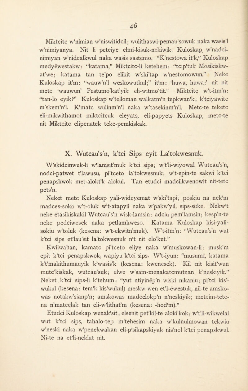 Miktcitc w’nimian w’niswitidcil; wulithaswi-pemau sowuk naka wasis’I w’nimiyanya, Nit li petciye elmi-kisuk-nekiwik, Kuloskap w’nadci- nimiyan w’nidcalkwul naka wasis sastemo. “K’nestowa it’k,” Kuloskap medyewestakw: “katama,” Miktcitc-li ketehem: “tcip’tuk Mosikiskw- at’we; katama tan tepo elikit w’ski'tap w’nestomowun.” Neke Kuloskap it’m: ‘'wauw’n’l weskowutkulit’m: ‘huwa, huwa;’ nit nit mete (wauwun’ Pestumo'kat’yik eli-witmo'tit.” Miktcitc w’t-itm’n: “tan-lo eyik?” Kuloskap w’telkiman walkatm’n tepkwan’k; k’tciyawitc m’skem’n’l. K’matc wulinm’n’l naka w’tasekinm’n’l. Metc-te teketc eli-mikwithamot miktcitcuk eleyats, eli-papyets Kuloskap, metc-te nit Miktcitc elipenatek teke-pemkiskak. X. WutcauVn, k’tci Sips eyit Lactokwesnuk. W’skidcinwuk-li w’lamsit’muk k’tci sips; w’t’li-wiyowal WutcauVn, nodci-patwet t’lawusu, pi'tceto la'tokwesnuk; w’t-epin-te sakwi k’tci penapskwok met-alokt’k alokul. Tan etudei madcilkwenowit nit-tetc pets’n. Neket mete Kuloskap yali-wideyemat w’ski'tapi, poskiu na nek’m madees-soko w’t-oluk w’t-atapyil naka w’pakiv’yil, sips-soke. Nekw’t neke etasikiskakil WutcauVn wisk-lamsin; adciu pem’lamsin; kesp’n-te neke pedciwesek naka petlamkweso. Katama Kuloskap kisi-yali- sokiu w’toluk (kesena: w’t-ekwitn’muk). W’t-itm’n: “WutcauVn wut k’tci sips et’lau'sit la'tokwesnuk n’t nit elo'ket.” Kwilwahan, kamatc pi'tceto eliye naka w’muskowan-li; musk’m epit k’tci penapskwok, wapiyu k’tci sips. W’t-iyun: “musuml, katama k’t’makithumauyik k’wasis’k (kesena: kwenesek). Kil nit kisit’wun mutc’kiskak, wutcau'suk; elwe w’sam-menakatcmutnan k’neskiyik.” Neket k’tci sips-li k’tehum: “yut ntiyinep’n wiski nikaniu; pi3tci kis’- wukul (kesena: tem’k kis’wukul) meskw wen et’l-ewestuk, nil-te amsko- was notakw’sianp’n; amskowas madcelokp’n n’neskiyik; metcim-tetc- na n’matcelak tan eli-w’lithat’m (kesena: -hod’m).” Etudei Kuloskap wenak’sit; elsenit pet’kil-te alokikok; w’t’li-wikwelal wut k’tci sips, tahalo-tep m’tehesim naka w’kulnulmowan tekwiu w’neski naka w’penekwakan eli-p’sikapskiyak nis’nol k’tci penapskwul. Ni-te na et’li-neklat nit.