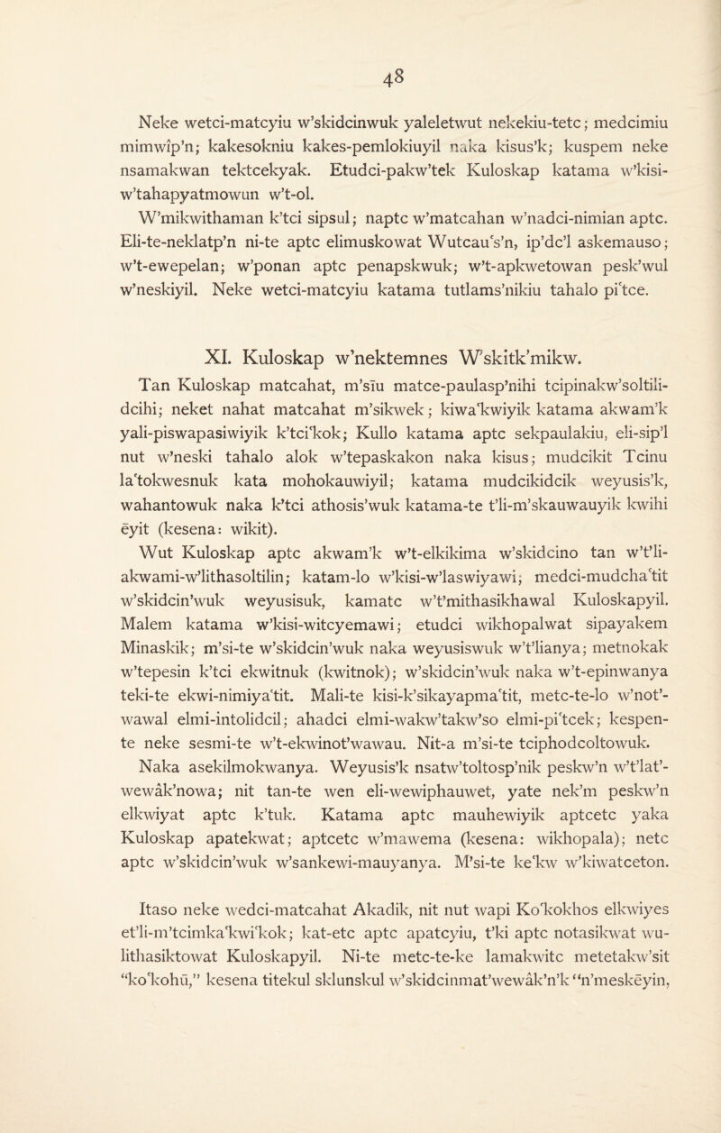 Neke wetci-matcyiu w’skidcinwuk yaleletwut nekekiu-tetc; medcimiu mimwip’n; kakesokniu kakes-pemlokiuyil naka kisus’k; kuspem neke nsamakwan tektcekyak. Etudci-pakw’tek Kuloskap katama w’kisi- w’tahapyatmowun w’t-ol. W’mikwithaman k’tci sipsul; naptc w’matcahan w’nadci-nimian aptc. Eli-te-neklatp’n ni-te aptc elimuskowat Wutcaus’n, ip’dc’l askemauso; w’t-ewepelan; w’ponan aptc penapskwuk; w’t-apkwetowan pesk’wul w’neskiyil. Neke wetci-matcyiu katama tutlams’nikiu tahalo pi'tce. XL Kuloskap w’nektemnes Wskitk’mikw. Tan Kuloskap matcahat, m’slu matce-paulasp’nihi tcipinakw’soltili- dcihi; neket nahat matcahat m’sikwek; kiwa'kwiyik katama akwam’k yali-piswapasiwiyik k’tci'kok; Kullo katama aptc sekpaulakiu, eli-sipT nut w’neski tahalo alok w’tepaskakon naka kisus; mudcikit Tcinu la'tokwesnuk kata mohokauwiyil; katama mudcikidcik weyusis’k, wahantowuk naka k’tci athosis’wuk katama-te t’li-m’skauwauyik kwihi eyit (kesena: wikit). Wut Kuloskap aptc akwam’k w’t-elkikima w’skidcino tan w’t’li- akwami-w’lithasoltilin; katam-lo w’kisi-w’laswivawi; medci-mudchactit w’skidcin’wuk weyusisuk, kamatc w’t’mithasikhawal Kuloskapyil. Malem katama w’kisi-witcyemawi; etudci wikhopalwat sipayakem Minaskik; m’si-te w’skidcin’wuk naka weyusiswuk w’t’lianya; metnokak w’tepesin k’tci ekwitnuk (kwitnok); w’skidcin’wuk naka w’t-epinwanya teki-te ekwi-nimiyactit. Mali-te kisi-k’sikayapmactit, metc-te-lo w’not’- wawal elmi-intolidcil; ahadci elmi-wakAv’takw’so elmi-pi'tcek; kespen- te neke sesmi-te w’t-ekwinot’wawau. Nit-a m’si-te tciphodcoltowuk. Naka asekilmokwanya. Weyusis’k nsatw’toltosp’nik peskw’n w’t’lat’- wewak’nowa; nit tan-te wen eli-wewiphauwet, yate nek’m peskw’n elkwiyat aptc k’tuk. Katama aptc mauhewiyik aptcetc yaka Kuloskap apatekwat; aptcetc w’mawema (kesena: wikhopala); netc aptc w’skidcin’wuk w’sankewi-mauyanya. M’si-te ke'kw w’kiwatceton. Itaso neke wedci-matcahat Akadik, nit nut wapi Ko'kokhos elkwiyes et’li-m’tcimka'kwi'kok; kat-etc aptc apatcyiu, t’ki aptc notasikwat wu- lithasiktowat Kuloskapyil. Ni-te metc-te-ke lamakwitc metetakw’sit “ko'kohu,” kesena titekul sklunslcul w’skidcinmat’wewak’n’k“n’meskeyin,