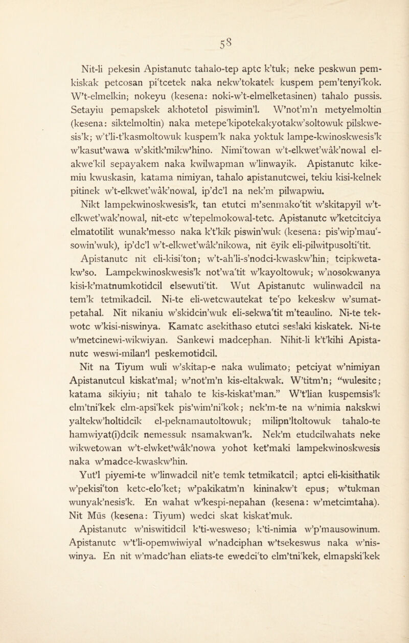 53 Nit-li pekesin Apistanutc tahalo-tep aptc k’tuk; neke peskwun pem- kiskak petcosan pi'tcetek naka nekw’tokatek kuspem pem’tenyi'kok. W’t-elmelkin; nokeyu (kesena: noki-w’t-elmelketasinen) tahalo pussis. Setayiu pemapskek akhotetol piswimin’l. W’not’m’n metyelmoltin (kesena: siktelmoltin) naka metepeldpotekakyotakw’soltowuk pilskwe- sis’k; wYli-t’kasmoItowuk kuspem’k naka yoktuk lampe-kwinoskwesis’k w’kasut’wawa w’skitk’mikw’hino. Nimictowan w’t-elkwet’wak’nowal el- akwe'kil sepayakem naka kwilwapman w’linwayik. Apistanutc kike- miu kwuskasin, katama nimiyan, tahalo apistanutcwei, tekiu kisi-kelnek pitinek w’t-elkwet’wak’nowal, ip’dc’l na nek’m pilwapwiu. Nikt lampekwinoskwesis’k, tan etutci m’senmako'tit w’skitapyil w’t- elkwet’wak’nowal, nit-etc w’tepelmokowal-tetc. Apistanutc w’ketcitciya elmatotilit wunak’messo naka k’t’kik piswin’wuk (kesena: pis’wip’mau'- sowin’wuk), ip’dc’l w’t-elkwet’wak’nikowa, nit eyik eli-pilwitpusoltictit. Apistanutc nit eli-kisi(ton; w’t-ah’li-s’nodci-kwaskw’hin; tcipkweta- kw’so. Lampekwinoskwesis’k not’wa'tit w’kayoltowuk; w’nosokwanya kisi-k’matnumkotidcil elsewuti'tit. Wut Apistanutc wulinwadcil na tem’k tetmikadcil. Ni-te eli-wetcwautekat tefpo kekeskw w’sumat- petahal. Nit nikaniu w’skidcin’wuk eli-sekwaftit m’teaulino. Ni-te tek- wotc w’kisi-niswinya. Kamatc asekithaso etutci seslaki kiskatek. Ni-te w’metcinewi-wikwiyan. Sankewi madcephan. Nihit-li k’t’kihi Apista¬ nutc weswi-milan’l peskemotidcil. Nit na Tiyum wuli w’skitap-e naka wulimato; petciyat w’nimiyan Apistanutcul kiskat’mal; w’not’m’n kis-eltakwak. W’titm’n; “wulesitc; katama sikiyiu; nit tahalo te kis-kiskat’man.” W’t’lian kuspemsis’k elm’tni'kek elm-apsi'kek pis’wim’ni'kok; nek’m-te na w’nimia nakskwi yaltekw’holtidcik el-peknamautoltowuk; milipn’ltoltowuk tahalo-te hamwiyat(i)dcik nemessuk nsamakwan’k. Nek’m etudcilwahats neke wikwetowan w’t-elwket’wak’nowa yohot ket’maki lampekwinoskwesis naka w’madce-kwaskw’hin. Yut’l piyemi-te w’linwadcil nit’e temk tetmikatcil; aptci eli-kisithatik w’pekisi'ton ketc-elo'ket; w’pakikatm’n kininakw’t epus; w’tukman wunyak’nesis’k. En wahat w’kespi-nepahan (kesena: w’metcimtaha). Nit Mus (kesena: Tiyum) wedci skat kiskat’muk. Apistanutc w’niswitidcil k’ti-wesweso; k’ti-nimia w’p’mausowinum. Apistanutc w’t’li-opemwiwiyal w’nadciphan w’tsekeswus naka w’nis- winya. En nit w’madc’han eliats-te ewedci'to elm’tnickek, elmapskilcek