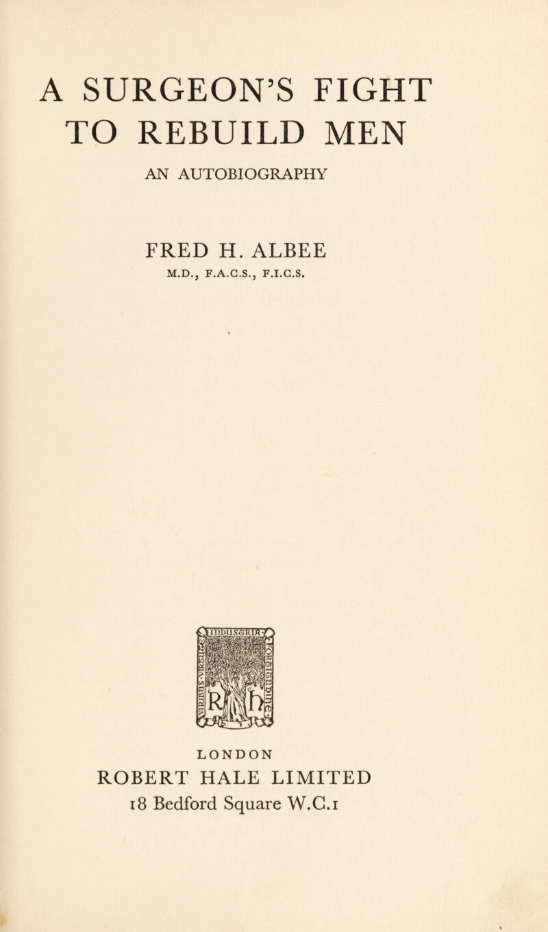 A SURGEON’S FIGHT TO REBUILD MEN AN AUTOBIOGRAPHY FRED H. ALBEE M.D., F.A.G.S., F.I.G.S. LONDON ROBERT HALE LIMITED 18 Bedford Square W.C.i