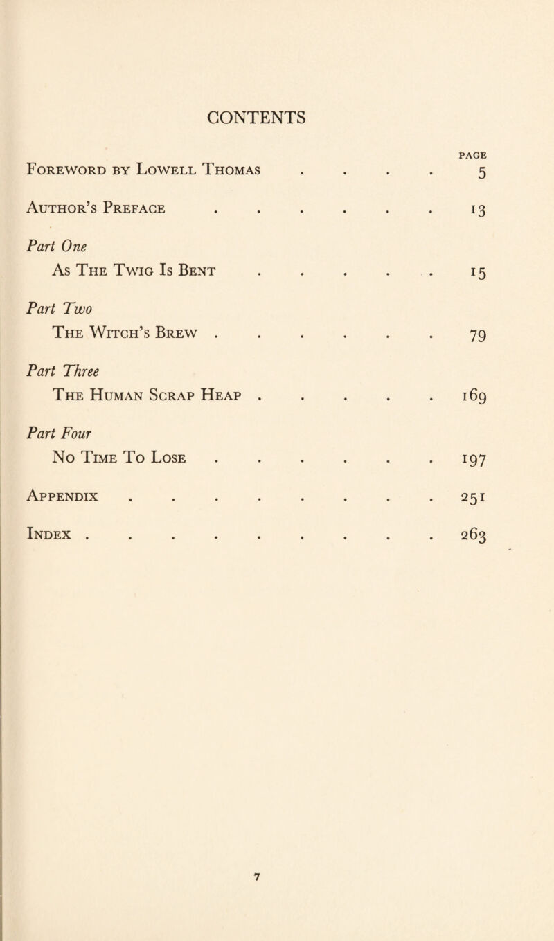 CONTENTS Foreword by Lowell Thomas Author’s Preface Part One As The Twig Is Bent Part Two The Witch’s Brew . Part Three The Human Scrap Heap . Part Four No Time To Lose PAGE 5 i3 J5 79 i97 Appendix 251 Index . 263