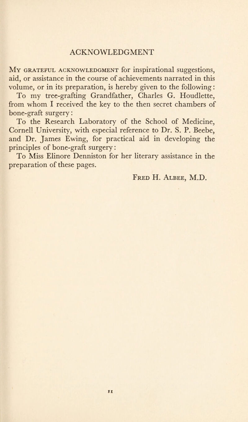 ACKNOWLEDGMENT My grateful acknowledgment for inspirational suggestions, aid, or assistance in the course of achievements narrated in this volume, or in its preparation, is hereby given to the following: To my tree-grafting Grandfather, Charles G. Houdlette, from whom I received the key to the then secret chambers of bone-graft surgery: To the Research Laboratory of the School of Medicine, Cornell University, with especial reference to Dr. S. P. Beebe, and Dr. James Ewing, for practical aid in developing the principles of bone-graft surgery: To Miss Elinore Denniston for her literary assistance in the preparation of these pages. Fred H. Albee, M.D.