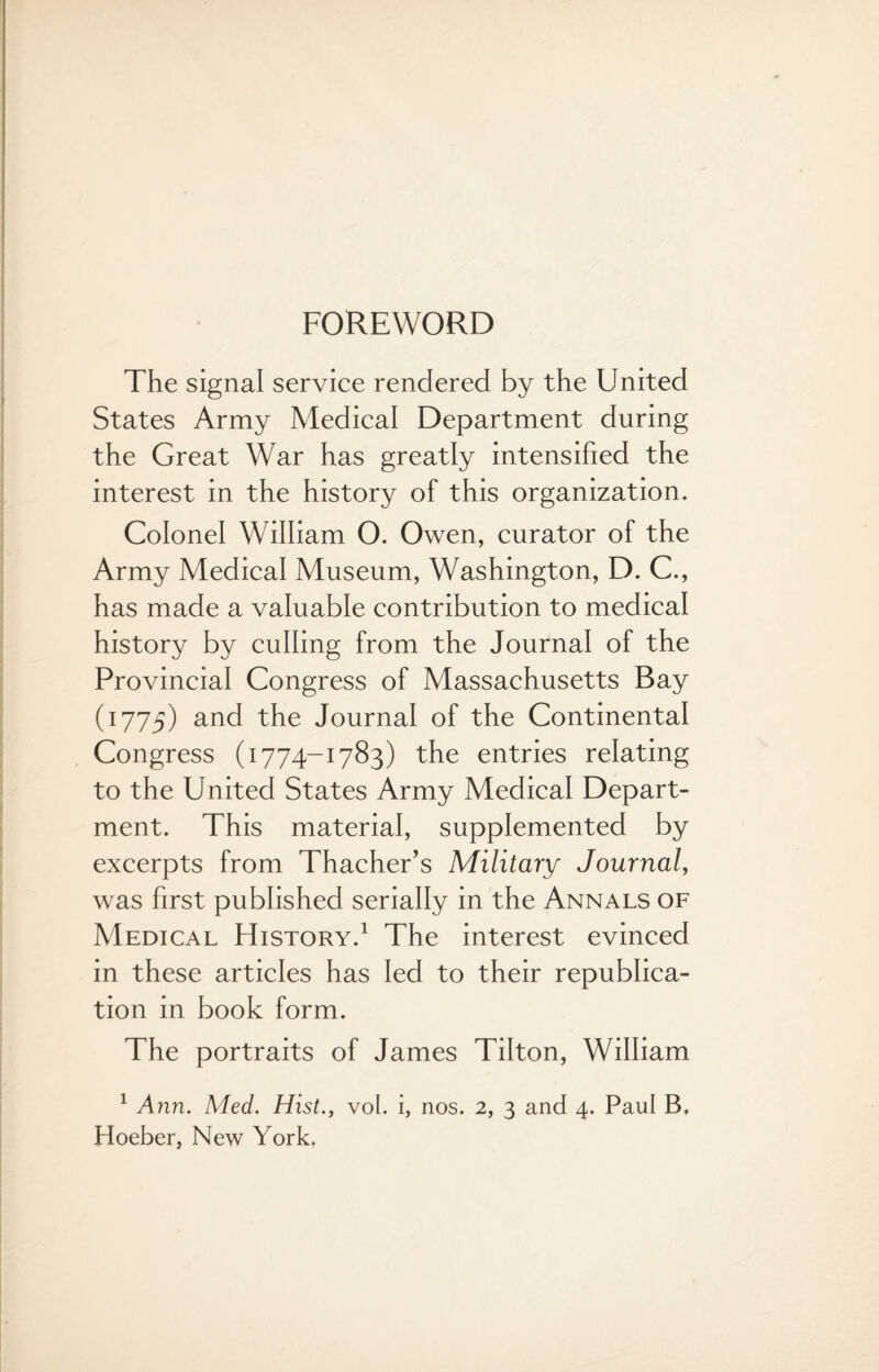 FOREWORD The signal service rendered by the United States Army Medical Department during the Great War has greatly intensified the interest in the history of this organization. Colonel William O. Owen, curator of the Army Medical Museum, Washington, D. C., has made a valuable contribution to medical history by culling from the Journal of the Provincial Congress of Massachusetts Bay (1775) and the Journal of the Continental Congress (1774-1783) the entries relating to the United States Army Medical Depart¬ ment. This material, supplemented by excerpts from Thacher’s Military Journal, was first published serially in the Annals of Medical History.1 The interest evinced in these articles has led to their republica¬ tion in book form. The portraits of James Tilton, William 1 Ann. Med. Hist., vol. i, nos. 2, 3 and 4. Paul B, Hoeber, New York.