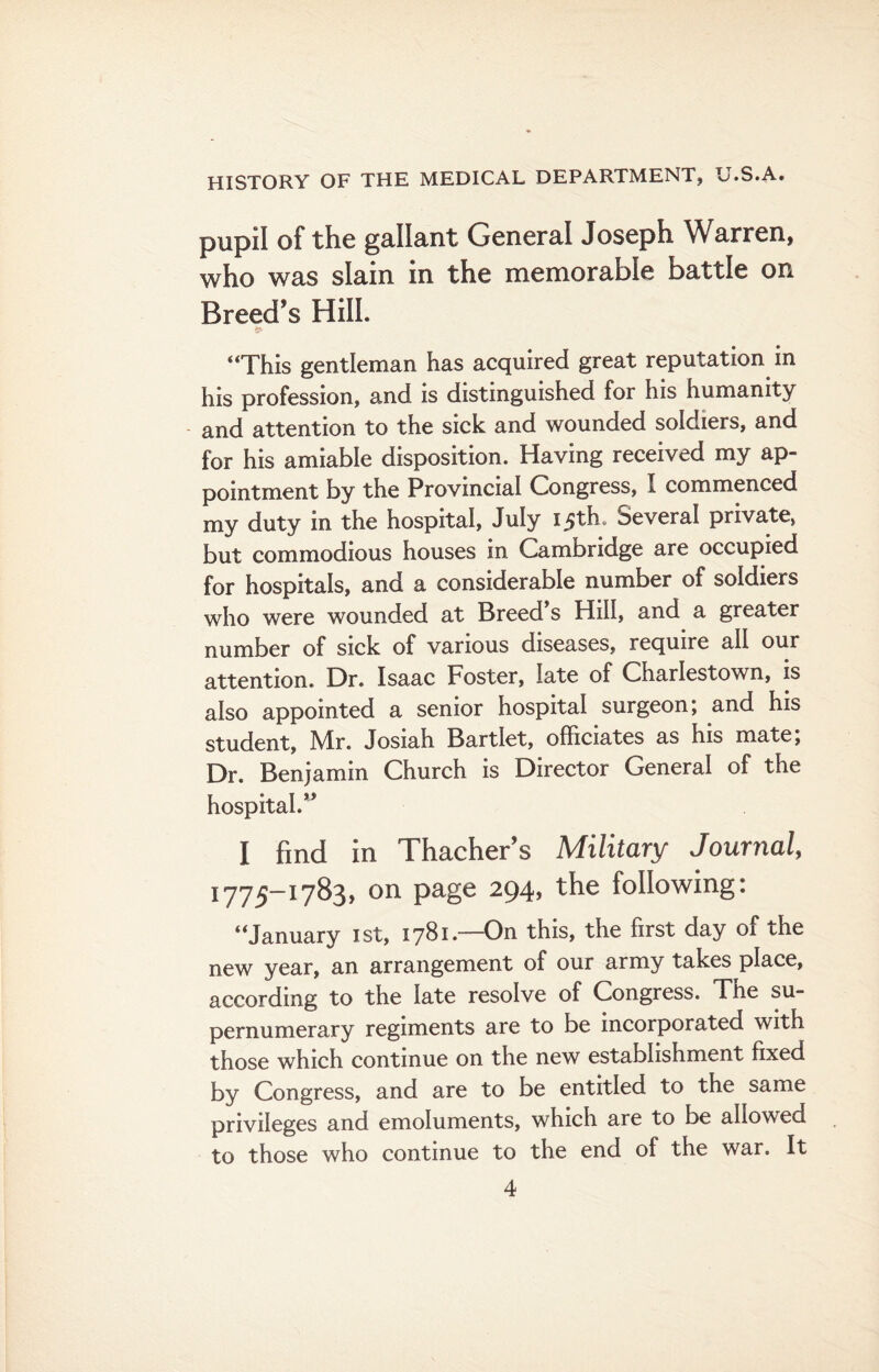 pupil of the gallant General Joseph Warren, who was slain in the memorable battle on Breed’s Hill. “This gentleman has acquired great reputation in his profession, and is distinguished for his humanity and attention to the sick and wounded soldiers, and for his amiable disposition. Having received my ap¬ pointment by the Provincial Congress, I commenced my duty in the hospital, July 15th. Several private, but commodious houses in Cambridge are occupied for hospitals, and a considerable number of soldiers who were wounded at Breed s Hill, and a greater number of sick of various diseases, require all our attention. Dr. Isaac Foster, late of Charlestown, is also appointed a senior hospital surgeon; and his student, Mr. Josiah Bartlet, officiates as his mate, Dr. Benjamin Church is Director General of the hospital.” I find in Thacher’s Military Journal, 1775-1783, on page 294, the following: “January 1st, 1781.—On this, the first day of the new year, an arrangement of our army takes place, according to the late resolve of Congress. The su¬ pernumerary regiments are to be incorporated with those which continue on the new establishment fixed by Congress, and are to be entitled to the same privileges and emoluments, which are to be allowed to those who continue to the end of the war. It