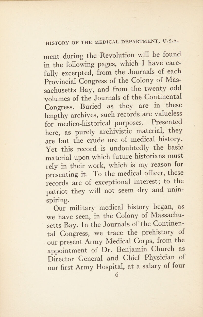 ment during the Revolution will be found in the following pages, which I have care¬ fully excerpted, from the Journals of each Provincial Congress of the Colony of Mas¬ sachusetts Bay, and from the twenty odd volumes of the Journals of the (continental Congress. Buried as they are in these lengthy archives, such records are valueless for medico-historical purposes. Presented here, as purely archivistic material, they are but the crude ore of medical history. Yet this record is undoubtedly the basic material upon which future historians must rely in their work, which is my reason for presenting it. To the medical officer, these records are of exceptional interest \ to the patriot they will not seem dry and unin¬ spiring. Our military medical history began, as we have seen, in the Colony of Massachu¬ setts Bay. In the Journals of the Continen¬ tal Congress, we trace the prehistory of our present Army Medical Corps, from the appointment of Dr. Benjamin Church as Director General and Chief Physician of our first Army Hospital, at a salary of four