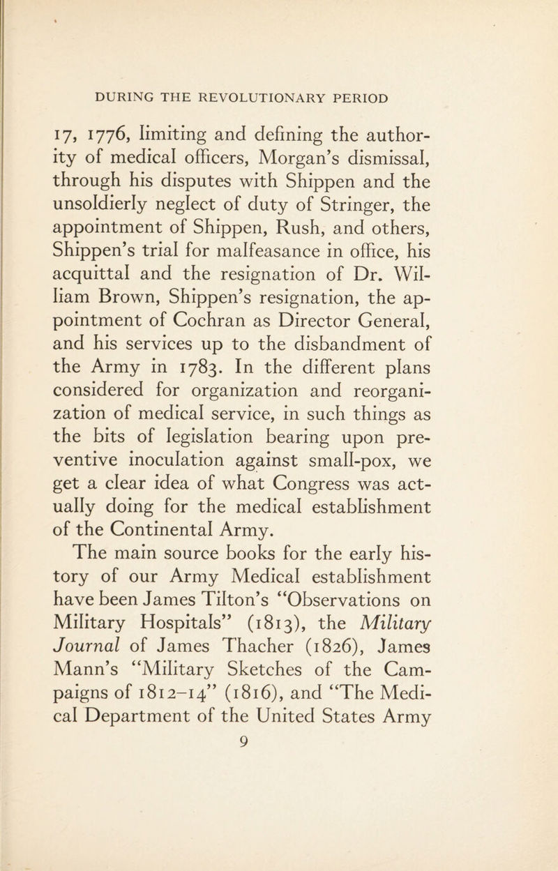 17, 1776, limiting and defining the author¬ ity of medical officers, Morgan’s dismissal, through his disputes with Shippen and the unsoldierly neglect of duty of Stringer, the appointment of Shippen, Rush, and others, Shippen’s trial for malfeasance in office, his acquittal and the resignation of Dr. Wil¬ liam Brown, Shippen’s resignation, the ap¬ pointment of Cochran as Director General, and his services up to the disbandment of the Army in 1783. In the different plans considered for organization and reorgani¬ zation of medical service, in such things as the bits of legislation bearing upon pre¬ ventive inoculation against small-pox, we get a clear idea of what Congress was act¬ ually doing for the medical establishment of the Continental Army. The main source books for the early his¬ tory of our Army Medical establishment have been James Tilton’s “Observations on Military Hospitals” (1813), the Military Journal of James Thacher (1826), James Mann’s “Military Sketches of the Cam¬ paigns of 1812-14” (1816), and “The Medi¬ cal Department of the United States Army