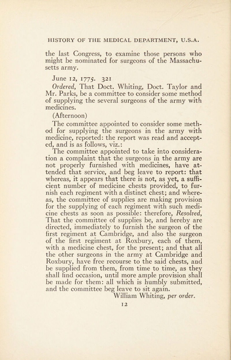 the last Congress, to examine those persons who might be nominated for surgeons of the Massachu¬ setts army. June 12, 1775. 321 Ordered, That Doct. Whiting, Doct. Taylor and Mr. Parks, be a committee to consider some method of supplying the several surgeons of the army with medicines. (Afternoon) The committee appointed to consider some meth¬ od for supplying the surgeons in the army with medicine, reported: the report was read and accept¬ ed, and is as follows, viz.: The committee appointed to take into considera¬ tion a complaint that the surgeons in the army are not properly furnished with medicines, have at¬ tended that service, and beg leave to report: that whereas, it appears that there is not, as yet, a suffi¬ cient number of medicine chests provided, to fur¬ nish each regiment with a distinct chest; and where¬ as, the committee of supplies are making provision for the supplying of each regiment with such medi¬ cine chests as soon as possible: therefore, Resolved, That the committee of supplies be, and hereby are directed, immediately to furnish the surgeon of the first regiment at Cambridge, and also the surgeon of the first regiment at Roxbury, each of them, with a medicine chest, for the present; and that all the other surgeons in the army at Cambridge and Roxbury, have free recourse to the said chests, and be supplied from them, from time to time, as they shall find occasion, until more ample provision shall be made for them: all which is humbly submitted, and the committee beg leave to sit again. William Whiting, per order.