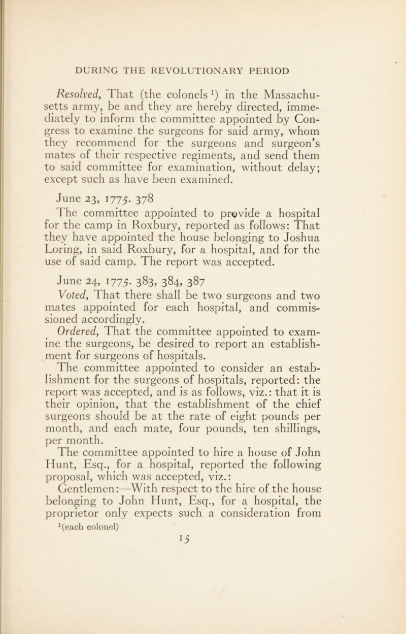 Resolved, That (the colonels l) in the Massachu¬ setts army, be and they are hereby directed, imme¬ diately to inform the committee appointed by Con¬ gress to examine the surgeons for said army, whom they recommend for the surgeons and surgeon’s mates of their respective regiments, and send them to said committee for examination, without delay; except such as have been examined. June 23, 1775. 378 The committee appointed to provide a hospital for the camp in Roxbury, reported as follows: That they have appointed the house belonging to Joshua Loring, in said Roxbury, for a hospital, and for the use of said camp. The report was accepted. June 24, 1775. 383, 384, 387 Voted, That there shall be two surgeons and two mates appointed for each hospital, and commis¬ sioned accordingly. Ordered, That the committee appointed to exam¬ ine the surgeons, be desired to report an establish¬ ment for surgeons of hospitals. The committee appointed to consider an estab¬ lishment for the surgeons of hospitals, reported: the report was accepted, and is as follows, viz.: that it is their opinion, that the establishment of the chief surgeons should be at the rate of eight pounds per month, and each mate, four pounds, ten shillings, per month. The committee appointed to hire a house of John Hunt, Esq., for a hospital, reported the following proposal, which was accepted, viz.: Gentlemen:—With respect to the hire of the house belonging to John Hunt, Esq., for a hospital, the proprietor only expects such a consideration from J(each colonel)