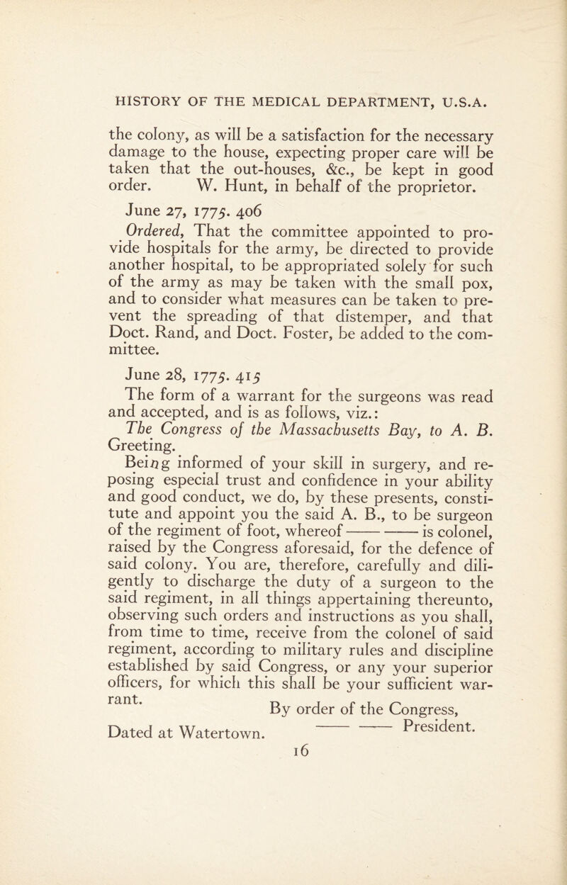 the colony, as will be a satisfaction for the necessary damage to the house, expecting proper care will be taken that the out-houses, &c., be kept in good order, W. Hunt, in behalf of the proprietor. June 27, 1775. 406 Ordered, That the committee appointed to pro¬ vide hospitals for the army, be directed to provide another hospital, to be appropriated solely for such of the army as may be taken with the small pox, and to consider what measures can be taken to pre¬ vent the spreading of that distemper, and that Doct. Rand, and Doct. Foster, be added to the com¬ mittee. June 28, 1775. 415 The form of a warrant for the surgeons was read and accepted, and is as follows, viz.: The Congress oj the Massachusetts Bay, to A. B. Greeting. Being informed of your skill in surgery, and re¬ posing especial trust and confidence in your ability and good conduct, we do, by these presents, consti¬ tute and appoint you the said A. B., to be surgeon of the regiment of foot, whereof-— is colonel, raised by the Congress aforesaid, for the defence of said colony. You are, therefore, carefully and dili¬ gently to discharge the duty of a surgeon to the said regiment, in all things appertaining thereunto, observing such orders and instructions as you shall, from time to time, receive from the colonel of said regiment, according to military rules and discipline established by said Congress, or any your superior officers, for which this shall be your sufficient war- By order of the Congress, Dated at Watertown. President.