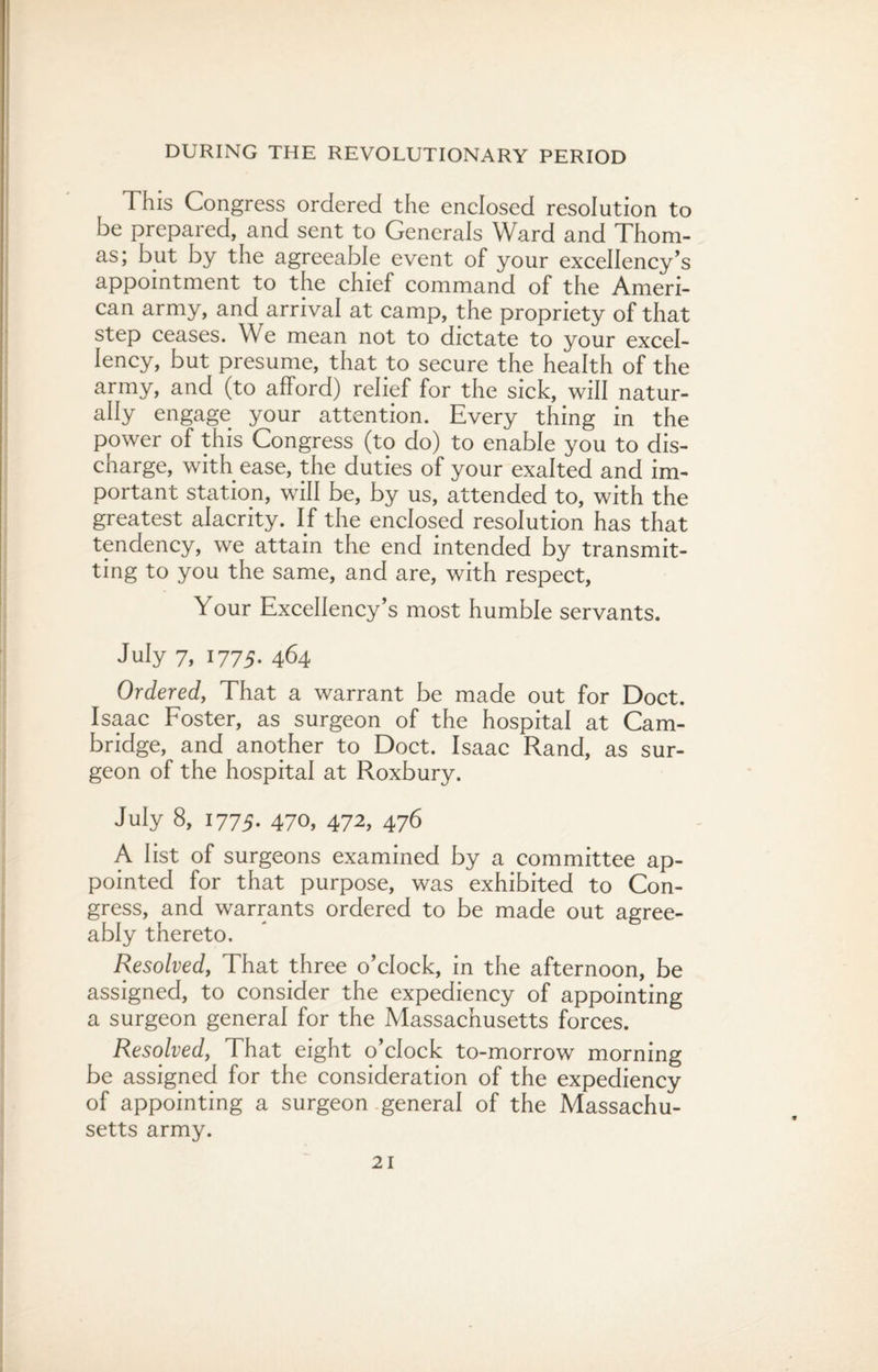 This Congress ordered the enclosed resolution to be prepared, and sent to Generals Ward and Thom¬ as; but by the agreeable event of your excellency’s appointment to the chief command of the Ameri¬ can army, and arrival at camp, the propriety of that step ceases. We mean not to dictate to your excel¬ lency, but presume, that to secure the health of the army, and (to afford) relief for the sick, will natur¬ ally engage your attention. Every thing in the power of this Congress (to do) to enable you to dis¬ charge, with ease, the duties of your exalted and im¬ portant station, will be, by us, attended to, with the greatest alacrity. If the enclosed resolution has that tendency, we attain the end intended by transmit¬ ting to you the same, and are, with respect, Your Excellency’s most humble servants. July 7, 1775. 464 Ordered, That a warrant be made out for Doct. Isaac Foster, as surgeon of the hospital at Cam¬ bridge, and another to Doct. Isaac Rand, as sur¬ geon of the hospital at Roxbury. July 8, 1775. 470, 472, 476 A list of surgeons examined by a committee ap¬ pointed for that purpose, was exhibited to Con¬ gress, and warrants ordered to be made out agree¬ ably thereto. Resolved, That three o’clock, in the afternoon, be assigned, to consider the expediency of appointing a surgeon general for the Massachusetts forces. Resolved, That eight o’clock to-morrow morning be assigned for the consideration of the expediency of appointing a surgeon general of the Massachu¬ setts army.