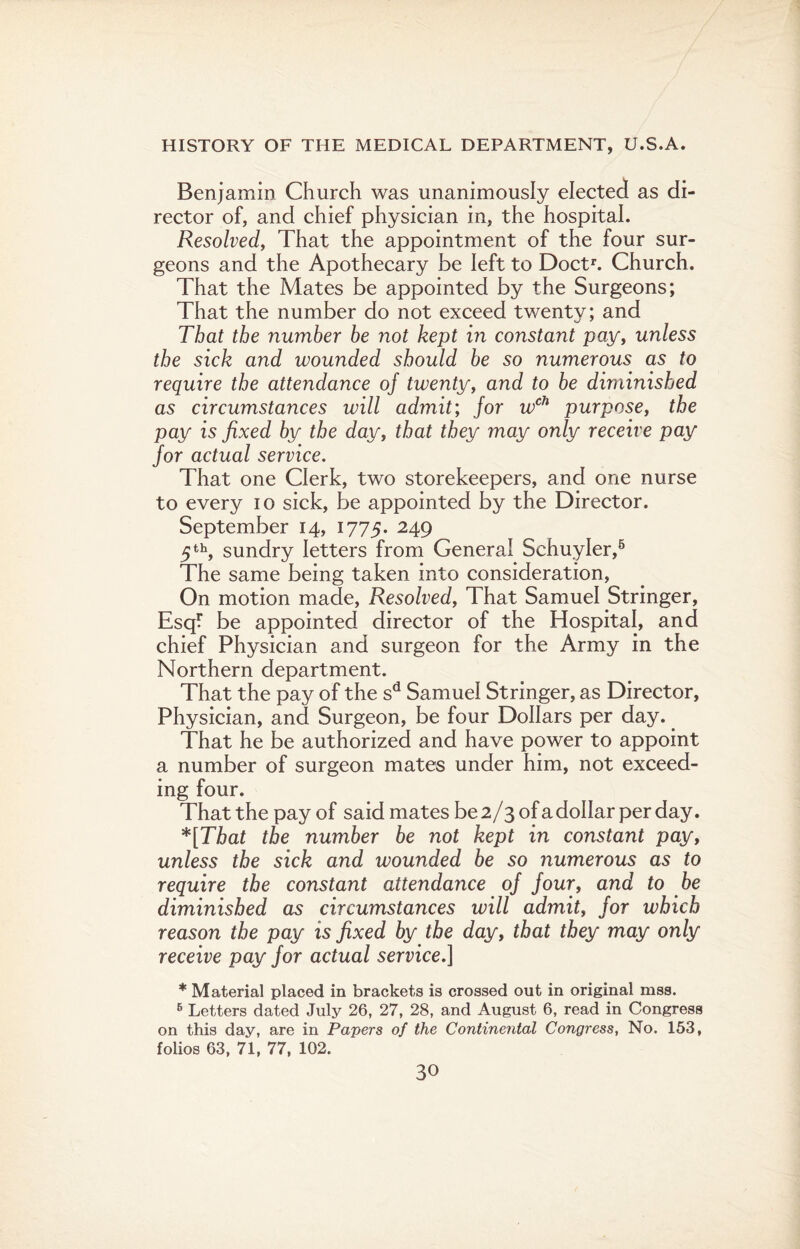 Benjamin Church was unanimously elected as di¬ rector of, and chief physician in, the hospital. Resolved, That the appointment of the four sur¬ geons and the Apothecary be left to Doctr. Church. That the Mates be appointed by the Surgeons; That the number do not exceed twenty; and That the number be not kept in constant pay, unless the sick and wounded should be so numerous as to require the attendance of twenty, and to be diminished as circumstances will admit; for wch purpose, the pay is fixed by the day, that they may only receive pay for actual service. That one Clerk, two storekeepers, and one nurse to every io sick, be appointed by the Director. September 14, 1775. 249 5 th, sundry letters from General Schuyler,5 The same being taken into consideration, On motion made, Resolved, That Samuel Stringer, Esq? be appointed director of the Hospital, and chief Physician and surgeon for the Army in the Northern department. That the pay of the sd Samuel Stringer, as Director, Physician, and Surgeon, be four Dollars per day. That he be authorized and have power to appoint a number of surgeon mates under him, not exceed¬ ing four. That the pay of said mates be 2/3 of a dollar per day. *[That the number be not kept in constant pay, unless the sick and wounded be so numerous as to require the constant attendance of four, and to be diminished as circumstances will admit, for which reason the pay is fixed by the day, that they may only receive pay for actual service.] * Material placed in brackets is crossed out in original mss. 6 Letters dated July 26, 27, 28, and August 6, read in Congress on this day, are in Papers of the Continental Congress, No. 153, folios 63, 71, 77, 102.